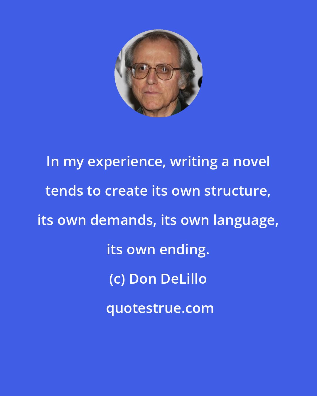 Don DeLillo: In my experience, writing a novel tends to create its own structure, its own demands, its own language, its own ending.