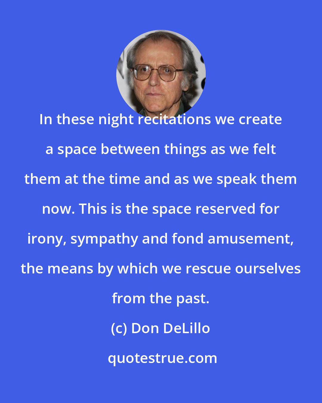 Don DeLillo: In these night recitations we create a space between things as we felt them at the time and as we speak them now. This is the space reserved for irony, sympathy and fond amusement, the means by which we rescue ourselves from the past.