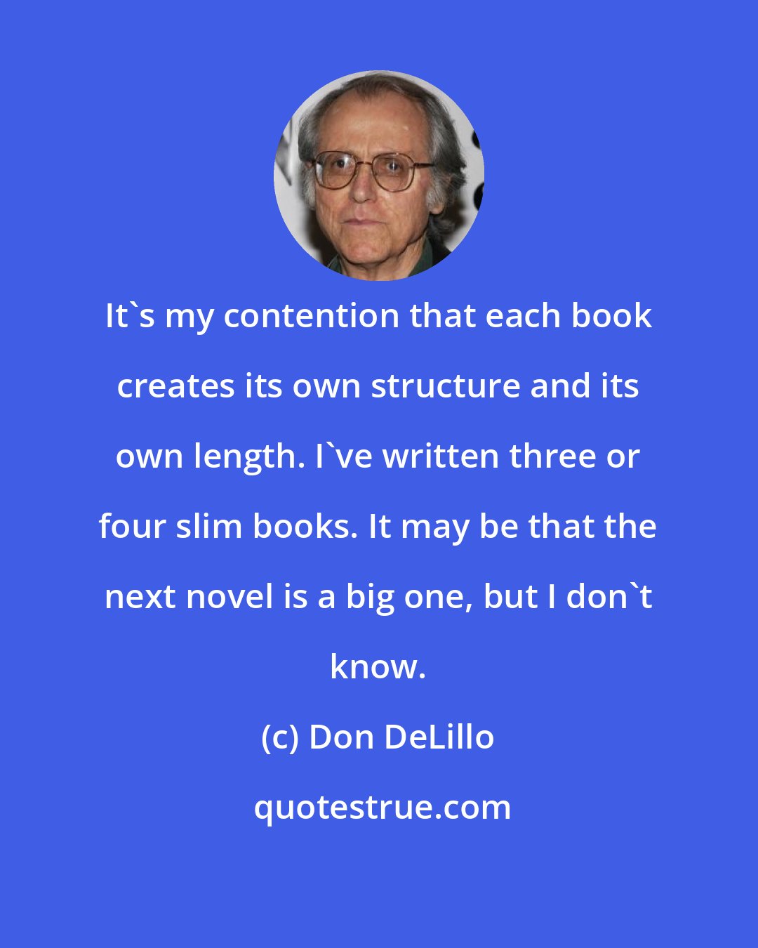 Don DeLillo: It's my contention that each book creates its own structure and its own length. I've written three or four slim books. It may be that the next novel is a big one, but I don't know.