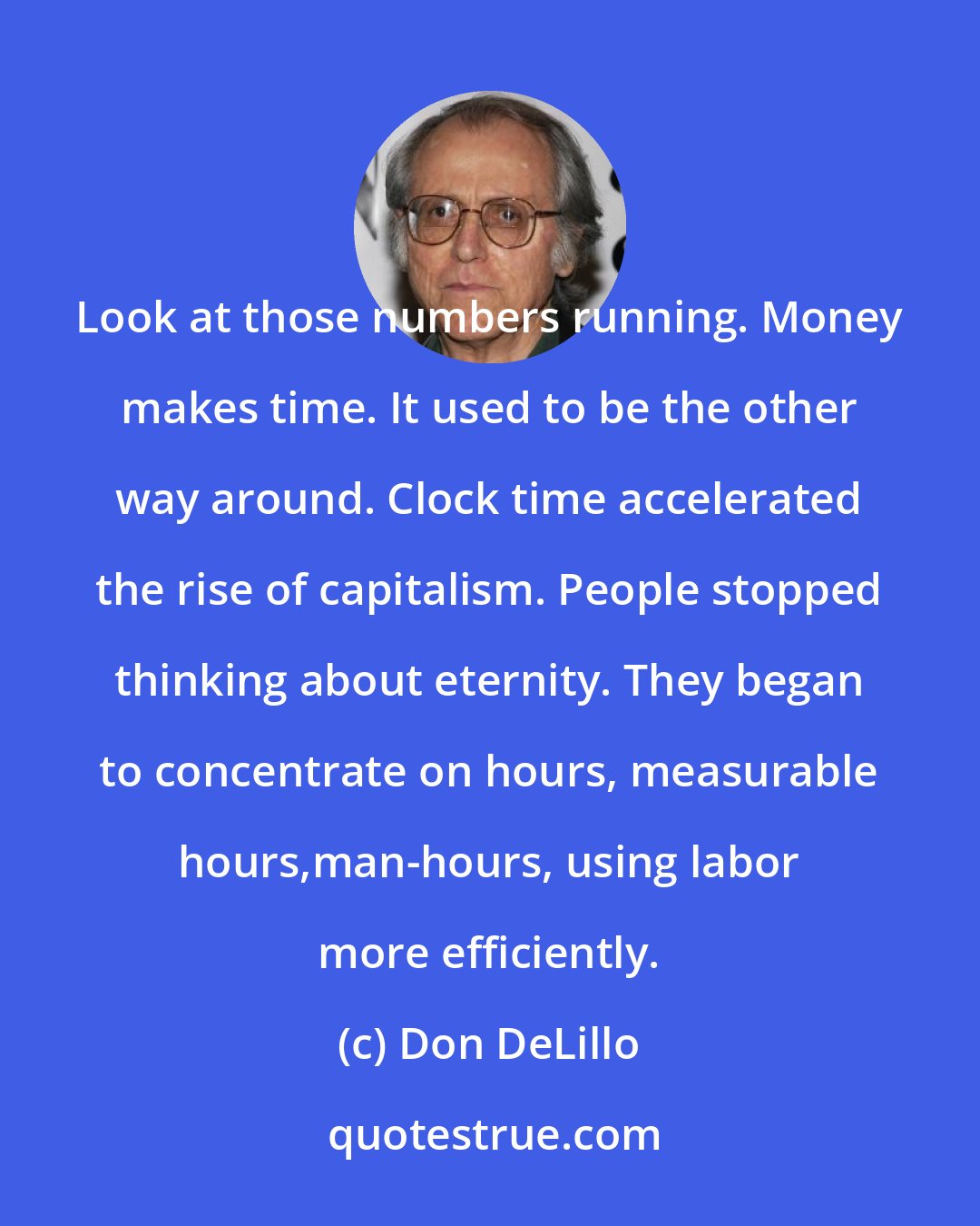 Don DeLillo: Look at those numbers running. Money makes time. It used to be the other way around. Clock time accelerated the rise of capitalism. People stopped thinking about eternity. They began to concentrate on hours, measurable hours,man-hours, using labor more efficiently.