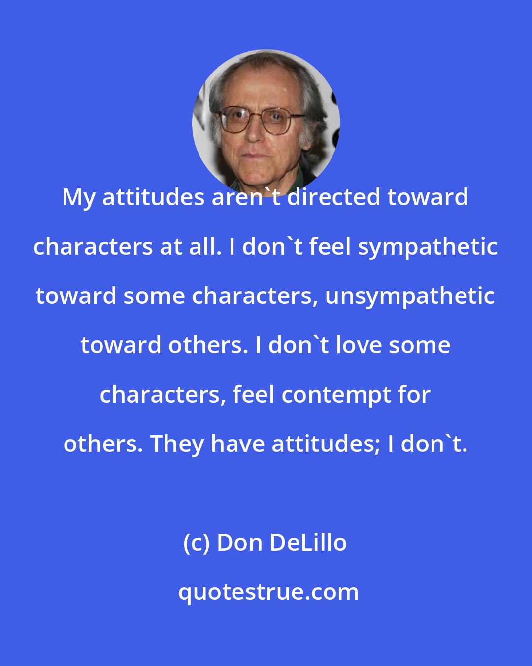 Don DeLillo: My attitudes aren't directed toward characters at all. I don't feel sympathetic toward some characters, unsympathetic toward others. I don't love some characters, feel contempt for others. They have attitudes; I don't.