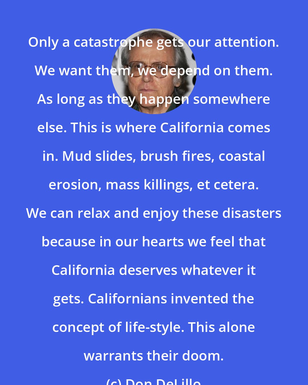 Don DeLillo: Only a catastrophe gets our attention. We want them, we depend on them. As long as they happen somewhere else. This is where California comes in. Mud slides, brush fires, coastal erosion, mass killings, et cetera. We can relax and enjoy these disasters because in our hearts we feel that California deserves whatever it gets. Californians invented the concept of life-style. This alone warrants their doom.