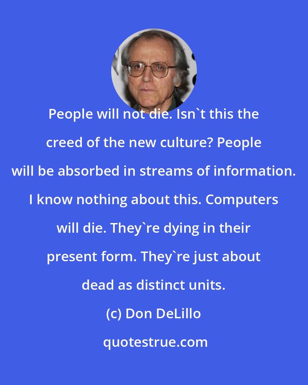 Don DeLillo: People will not die. Isn't this the creed of the new culture? People will be absorbed in streams of information. I know nothing about this. Computers will die. They're dying in their present form. They're just about dead as distinct units.