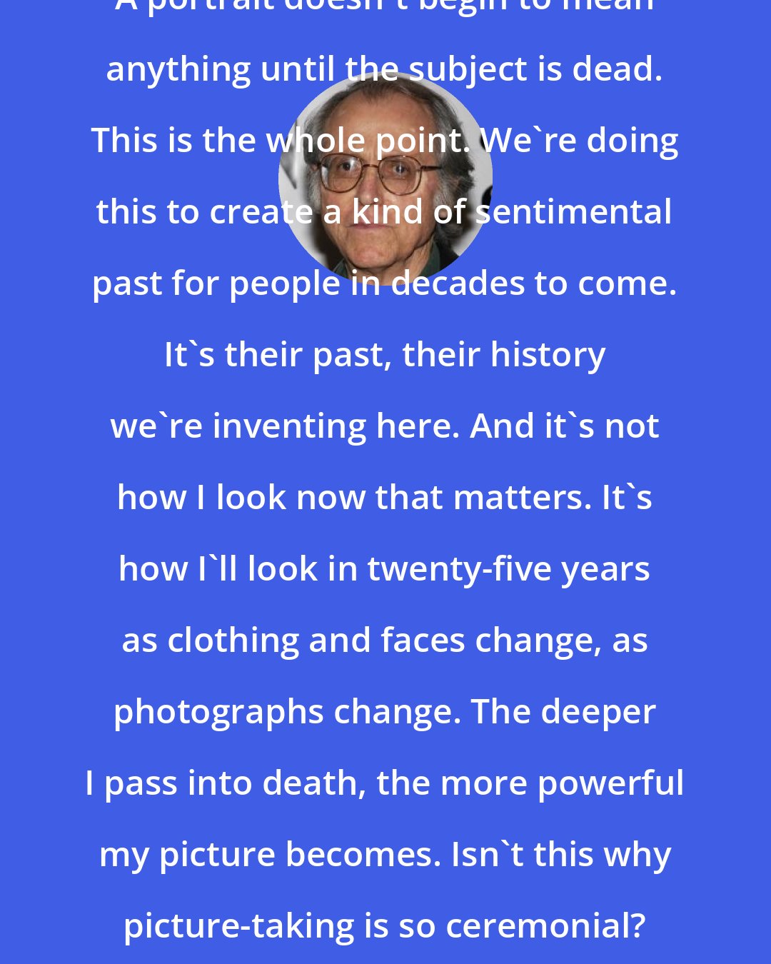 Don DeLillo: Sitting for a picture is morbid business. A portrait doesn't begin to mean anything until the subject is dead. This is the whole point. We're doing this to create a kind of sentimental past for people in decades to come. It's their past, their history we're inventing here. And it's not how I look now that matters. It's how I'll look in twenty-five years as clothing and faces change, as photographs change. The deeper I pass into death, the more powerful my picture becomes. Isn't this why picture-taking is so ceremonial? It's like a wake. And I'm the actor made up for the laying-out.