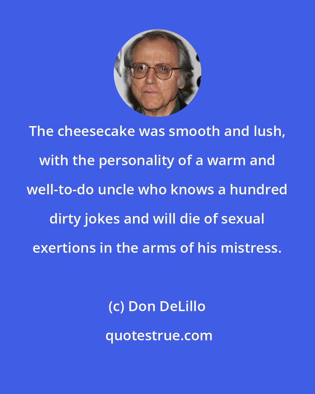 Don DeLillo: The cheesecake was smooth and lush, with the personality of a warm and well-to-do uncle who knows a hundred dirty jokes and will die of sexual exertions in the arms of his mistress.