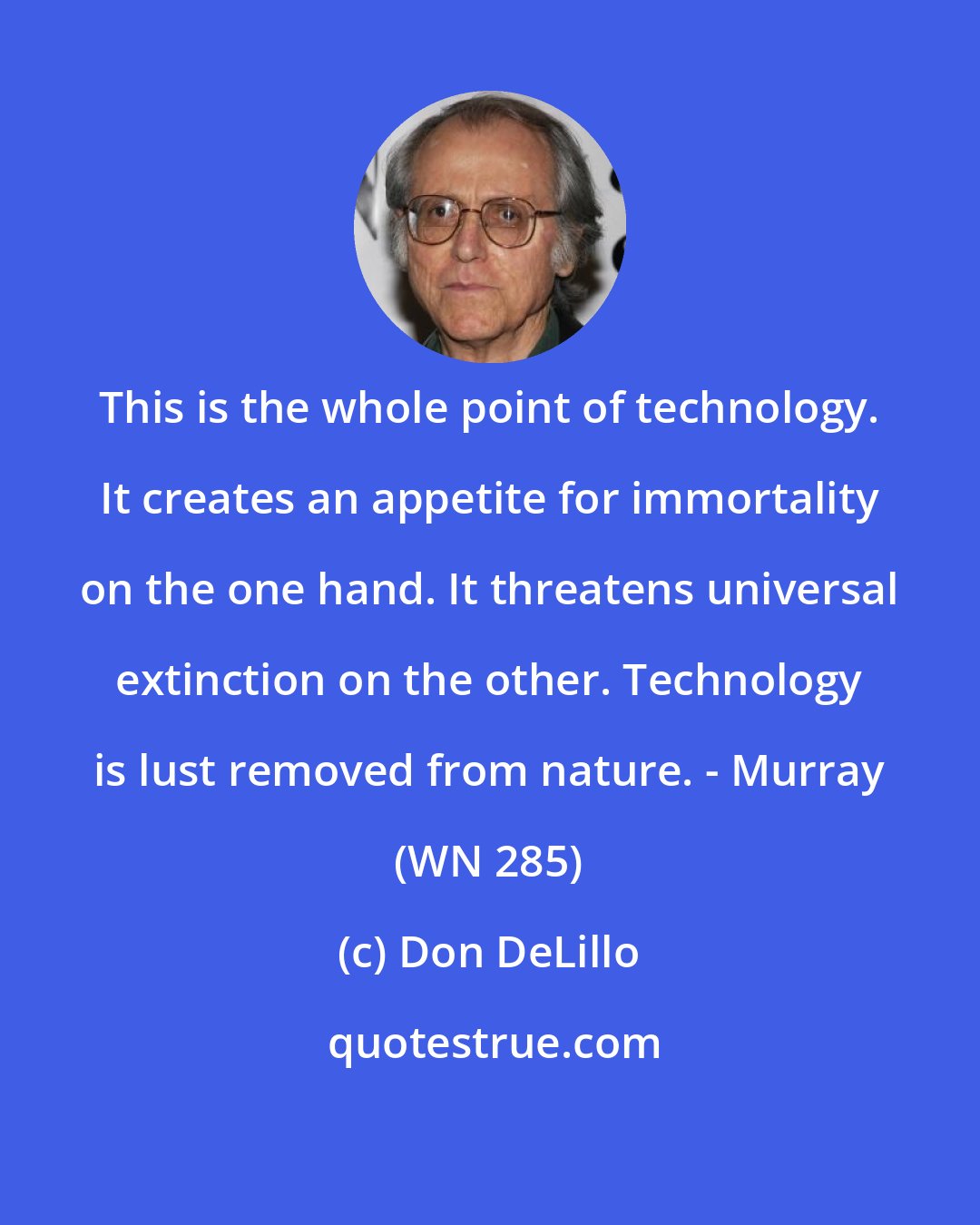 Don DeLillo: This is the whole point of technology. It creates an appetite for immortality on the one hand. It threatens universal extinction on the other. Technology is lust removed from nature. - Murray (WN 285)