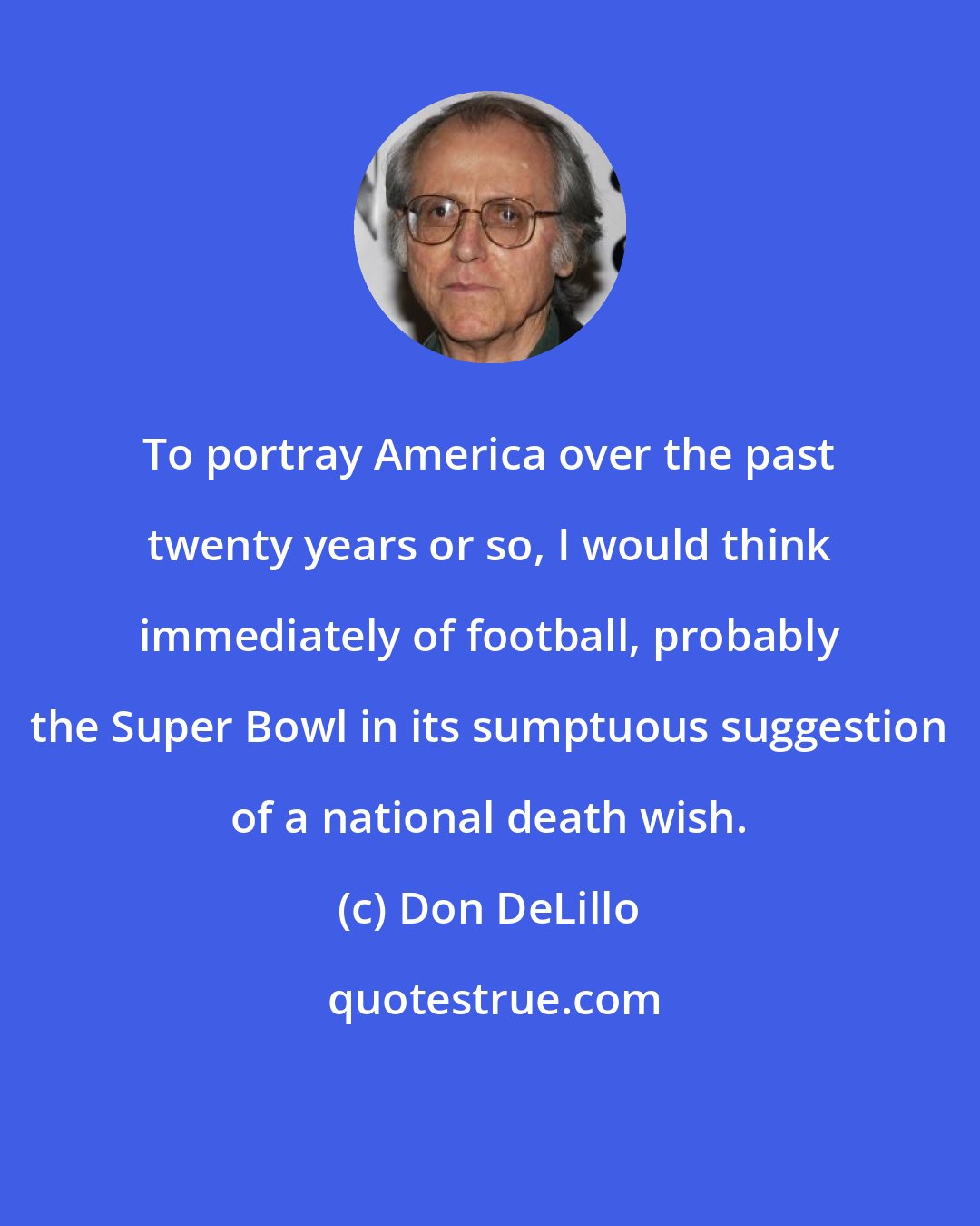 Don DeLillo: To portray America over the past twenty years or so, I would think immediately of football, probably the Super Bowl in its sumptuous suggestion of a national death wish.