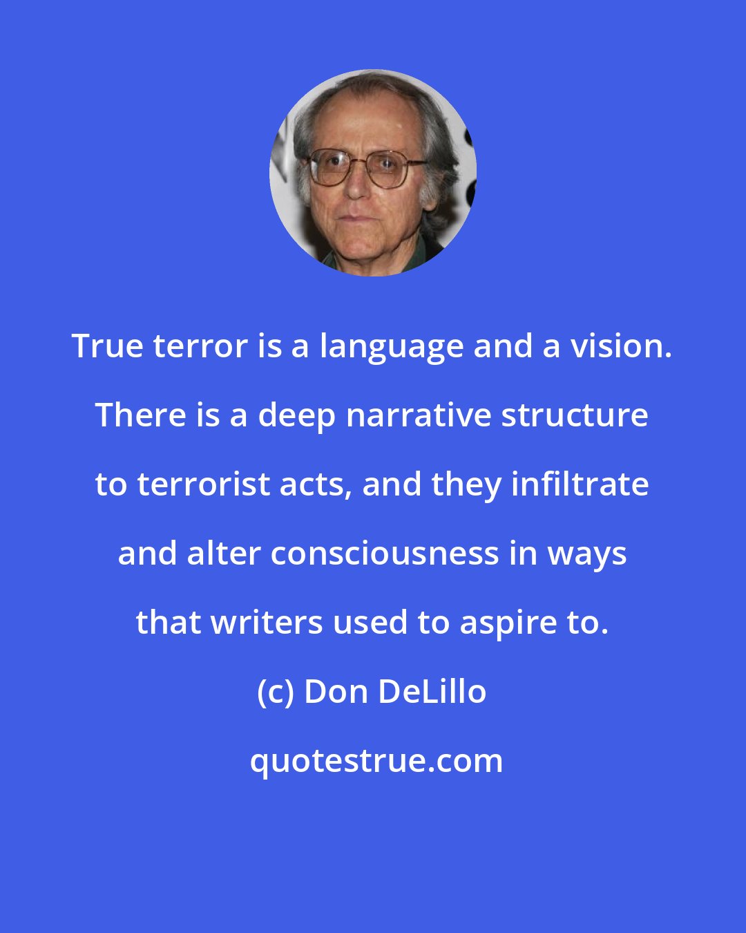 Don DeLillo: True terror is a language and a vision. There is a deep narrative structure to terrorist acts, and they infiltrate and alter consciousness in ways that writers used to aspire to.