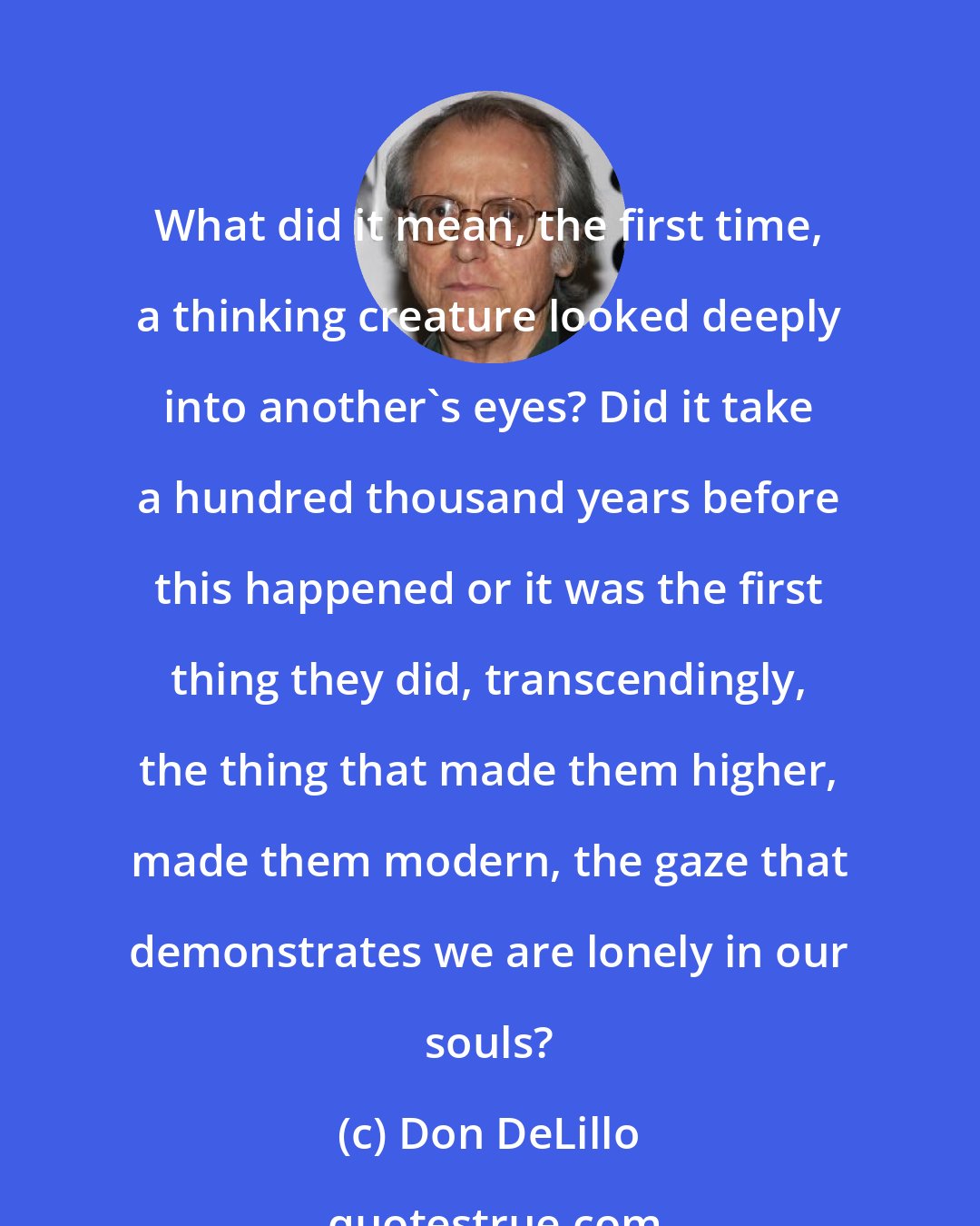 Don DeLillo: What did it mean, the first time, a thinking creature looked deeply into another's eyes? Did it take a hundred thousand years before this happened or it was the first thing they did, transcendingly, the thing that made them higher, made them modern, the gaze that demonstrates we are lonely in our souls?