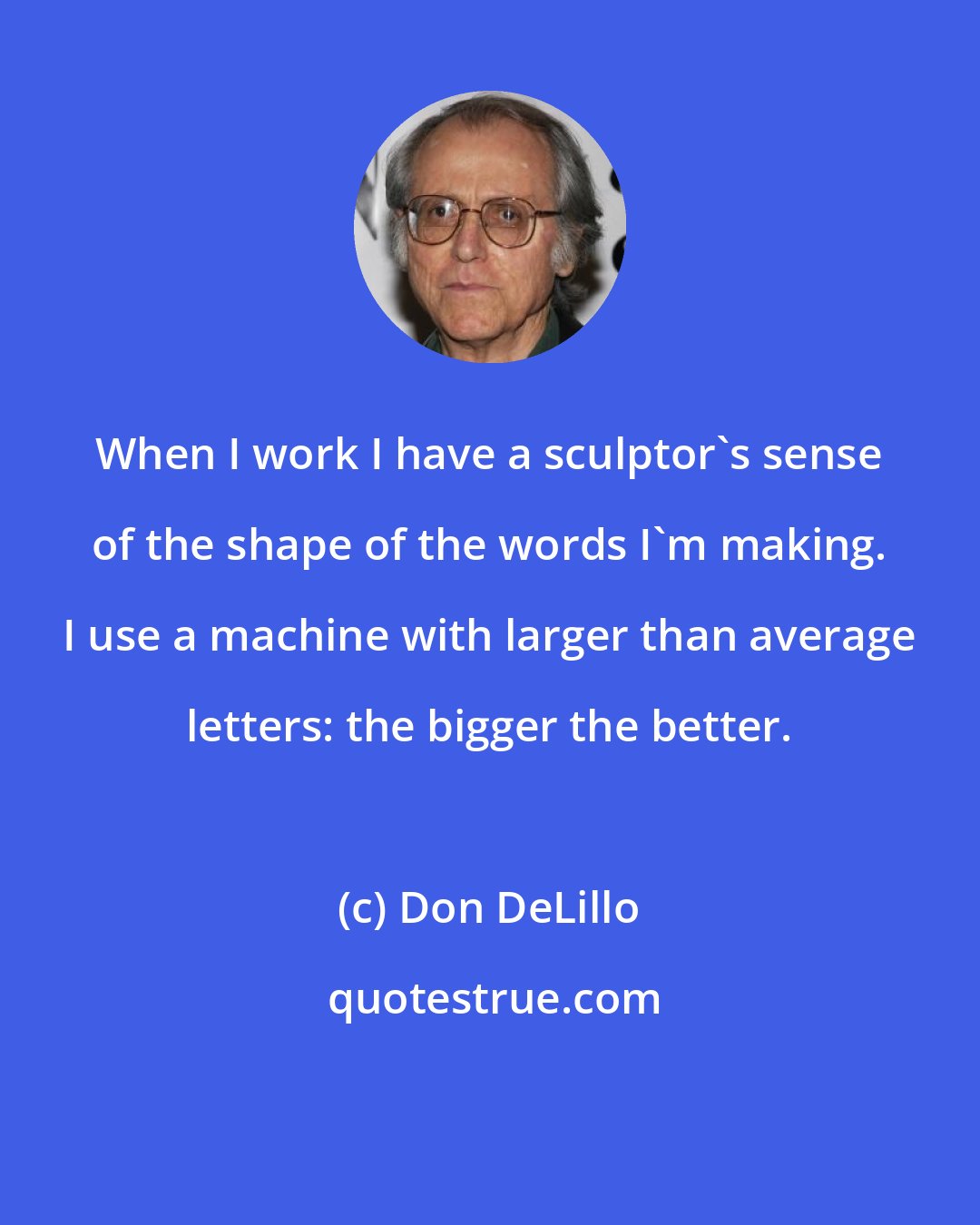 Don DeLillo: When I work I have a sculptor's sense of the shape of the words I'm making. I use a machine with larger than average letters: the bigger the better.