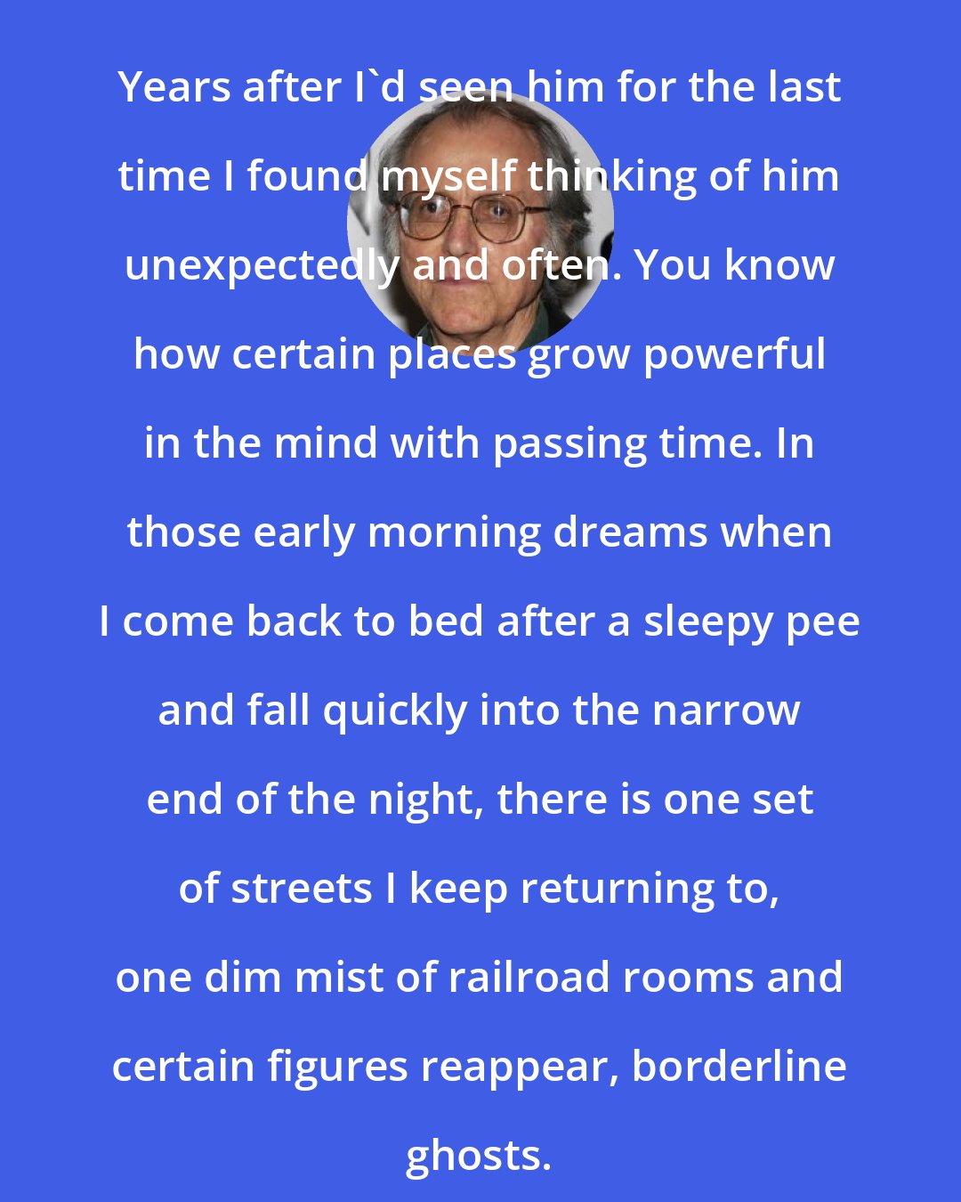 Don DeLillo: Years after I'd seen him for the last time I found myself thinking of him unexpectedly and often. You know how certain places grow powerful in the mind with passing time. In those early morning dreams when I come back to bed after a sleepy pee and fall quickly into the narrow end of the night, there is one set of streets I keep returning to, one dim mist of railroad rooms and certain figures reappear, borderline ghosts.