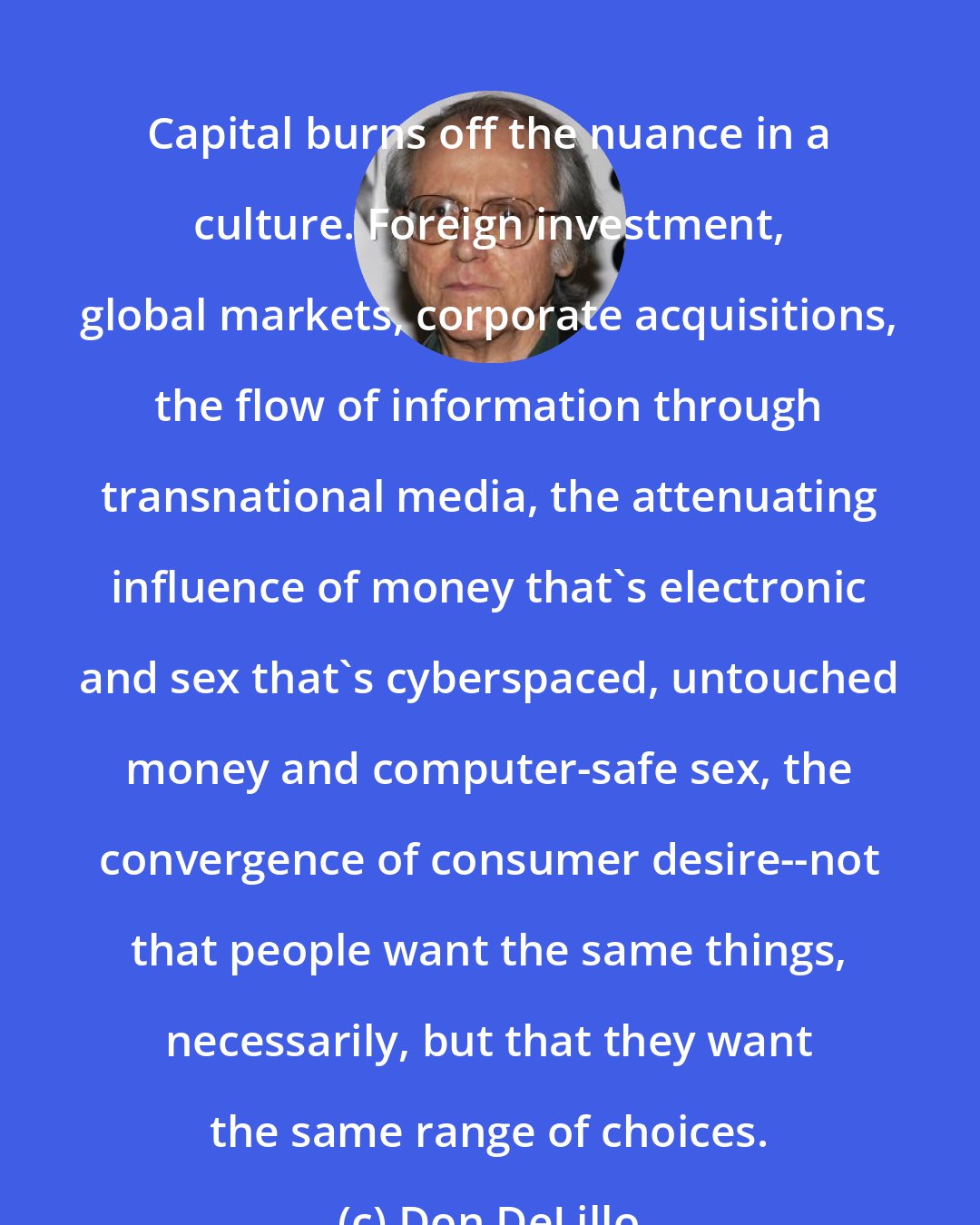 Don DeLillo: Capital burns off the nuance in a culture. Foreign investment, global markets, corporate acquisitions, the flow of information through transnational media, the attenuating influence of money that's electronic and sex that's cyberspaced, untouched money and computer-safe sex, the convergence of consumer desire--not that people want the same things, necessarily, but that they want the same range of choices.