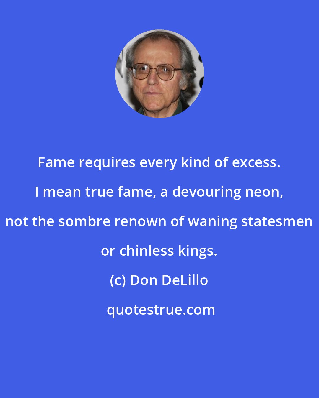 Don DeLillo: Fame requires every kind of excess. I mean true fame, a devouring neon, not the sombre renown of waning statesmen or chinless kings.