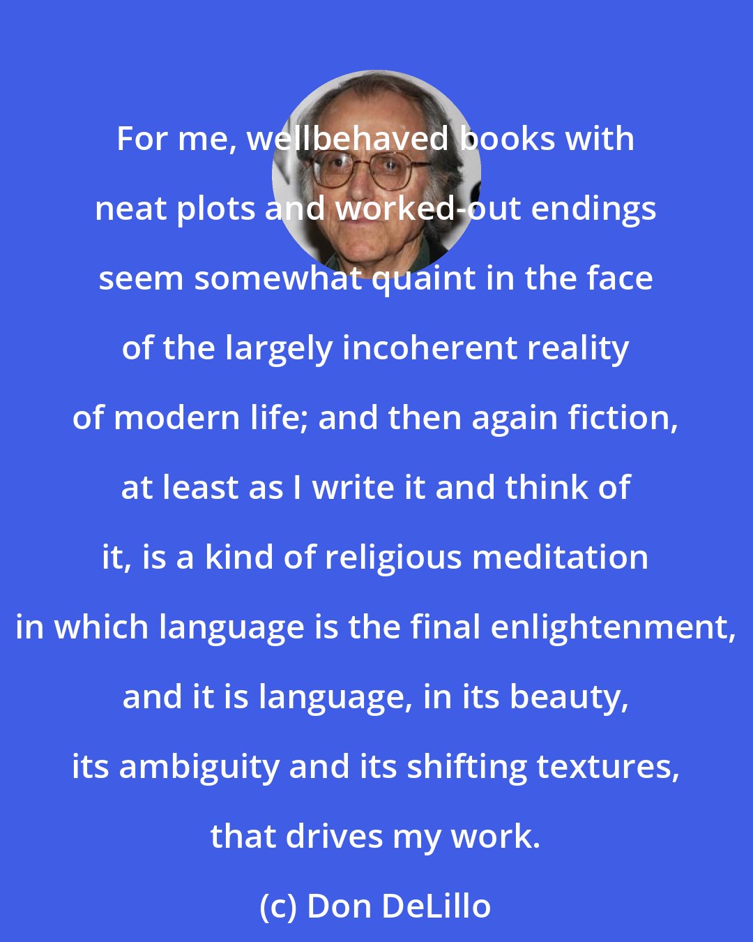 Don DeLillo: For me, wellbehaved books with neat plots and worked-out endings seem somewhat quaint in the face of the largely incoherent reality of modern life; and then again fiction, at least as I write it and think of it, is a kind of religious meditation in which language is the final enlightenment, and it is language, in its beauty, its ambiguity and its shifting textures, that drives my work.