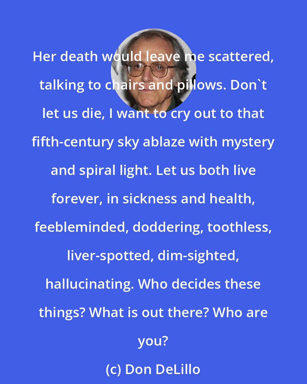 Don DeLillo: Her death would leave me scattered, talking to chairs and pillows. Don't let us die, I want to cry out to that fifth-century sky ablaze with mystery and spiral light. Let us both live forever, in sickness and health, feebleminded, doddering, toothless, liver-spotted, dim-sighted, hallucinating. Who decides these things? What is out there? Who are you?