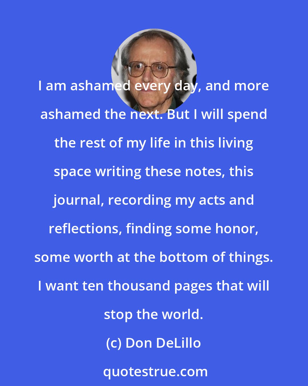 Don DeLillo: I am ashamed every day, and more ashamed the next. But I will spend the rest of my life in this living space writing these notes, this journal, recording my acts and reflections, finding some honor, some worth at the bottom of things. I want ten thousand pages that will stop the world.