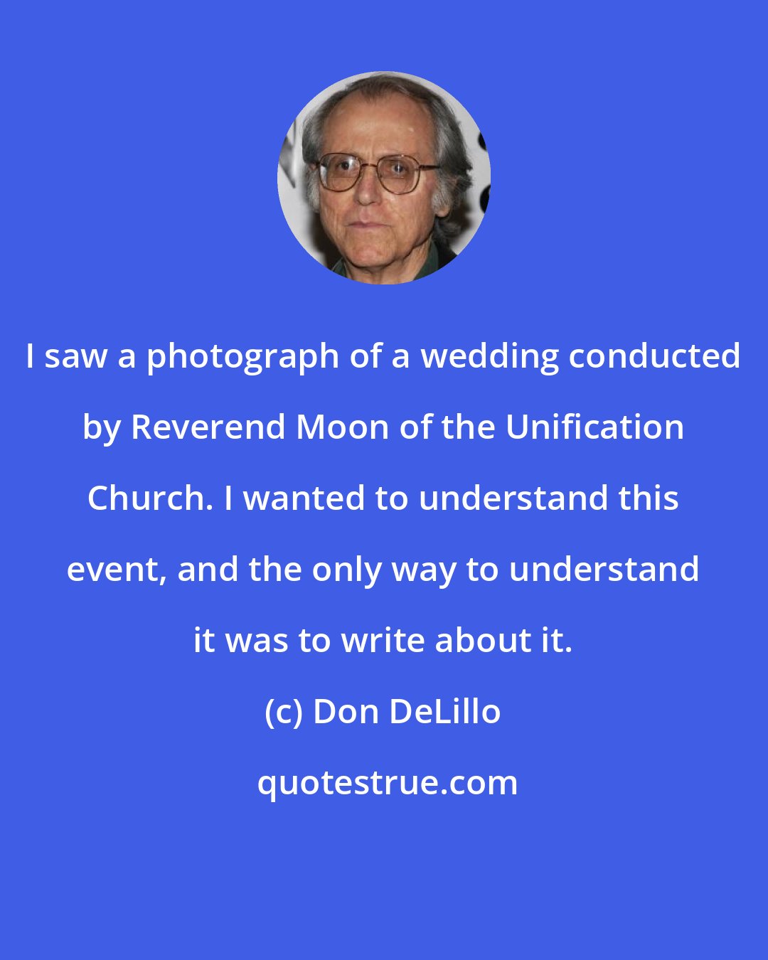 Don DeLillo: I saw a photograph of a wedding conducted by Reverend Moon of the Unification Church. I wanted to understand this event, and the only way to understand it was to write about it.