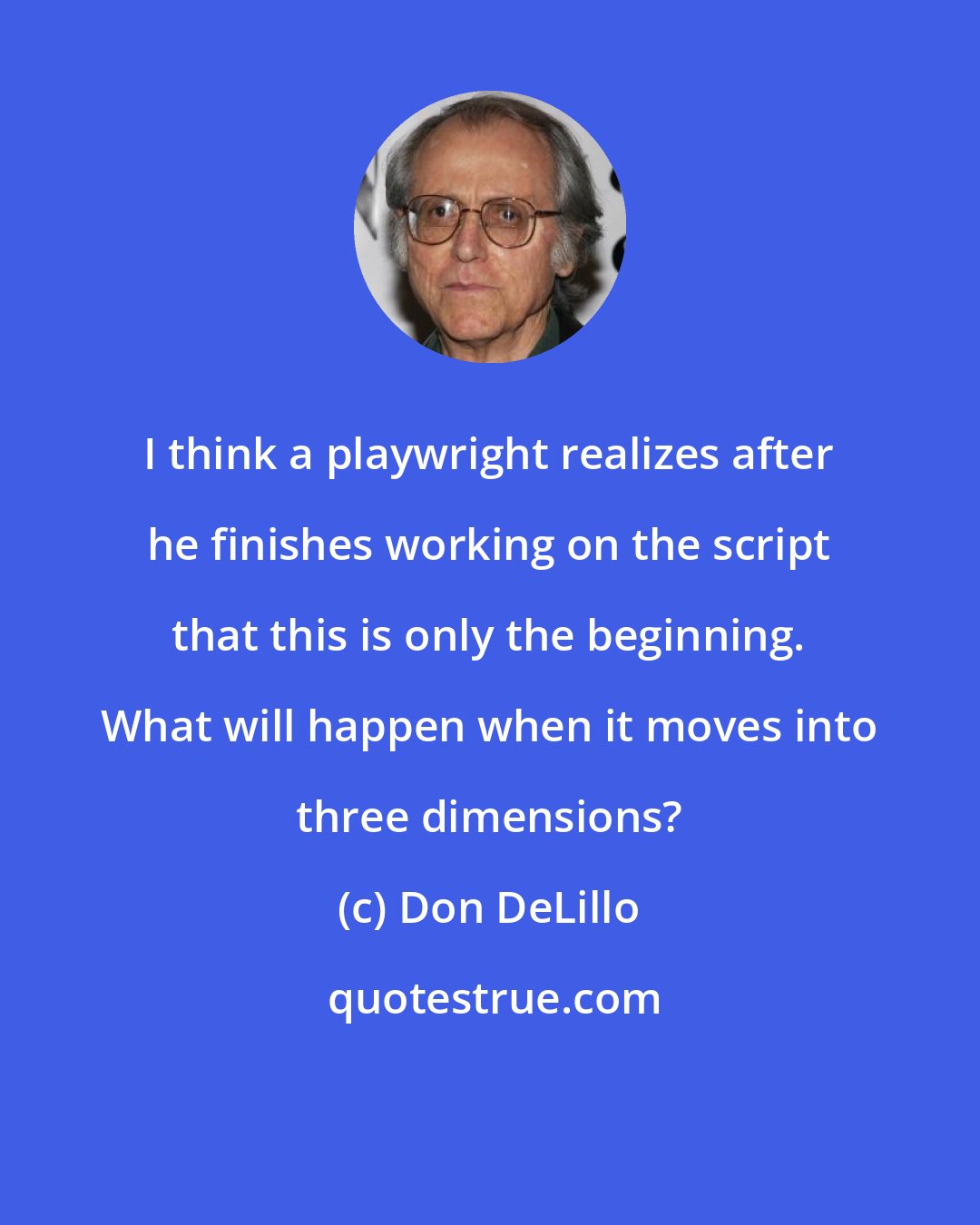 Don DeLillo: I think a playwright realizes after he finishes working on the script that this is only the beginning. What will happen when it moves into three dimensions?