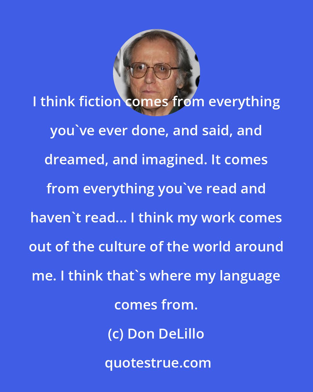 Don DeLillo: I think fiction comes from everything you've ever done, and said, and dreamed, and imagined. It comes from everything you've read and haven't read... I think my work comes out of the culture of the world around me. I think that's where my language comes from.