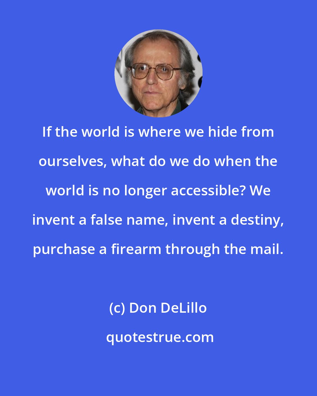 Don DeLillo: If the world is where we hide from ourselves, what do we do when the world is no longer accessible? We invent a false name, invent a destiny, purchase a firearm through the mail.