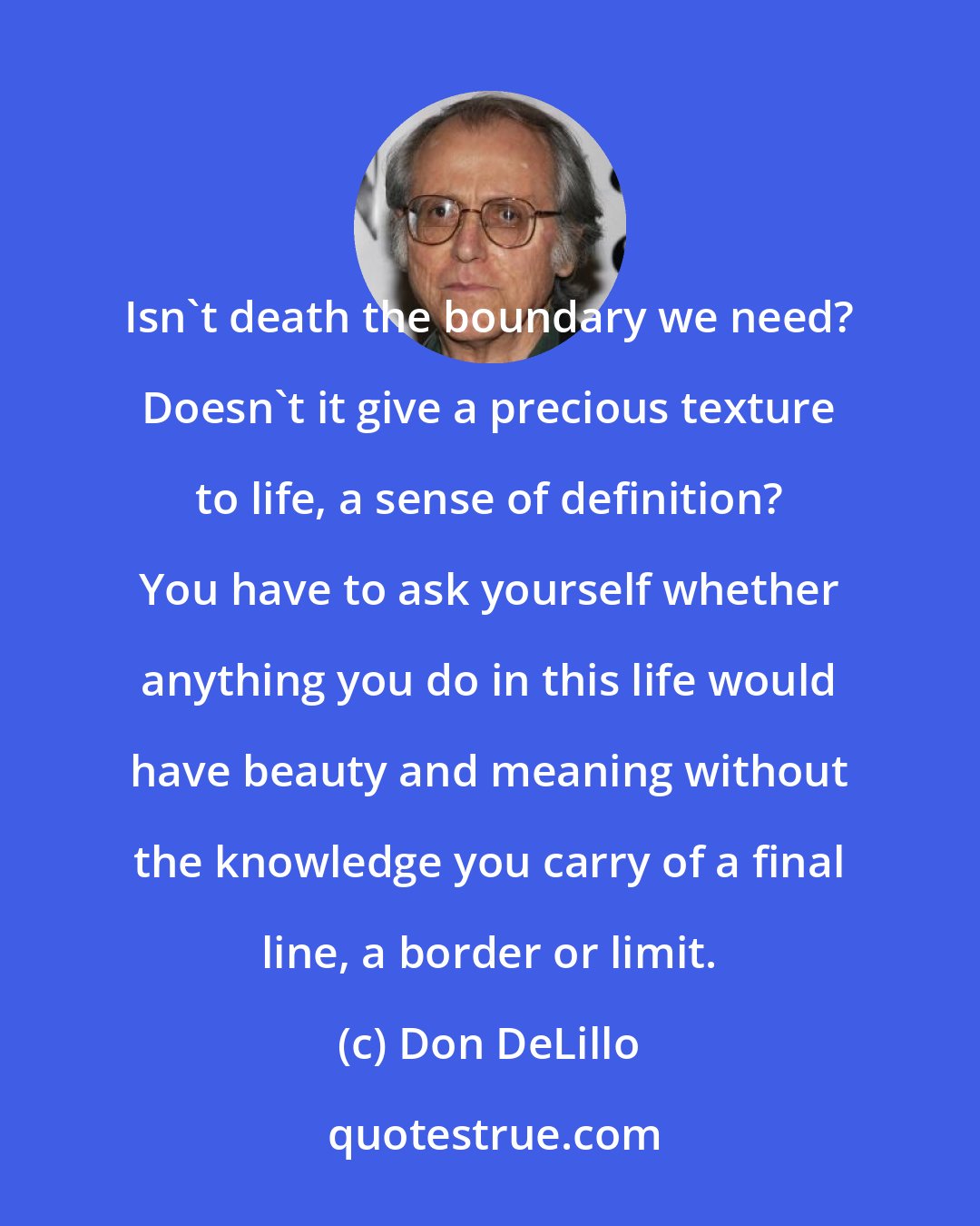 Don DeLillo: Isn't death the boundary we need? Doesn't it give a precious texture to life, a sense of definition? You have to ask yourself whether anything you do in this life would have beauty and meaning without the knowledge you carry of a final line, a border or limit.