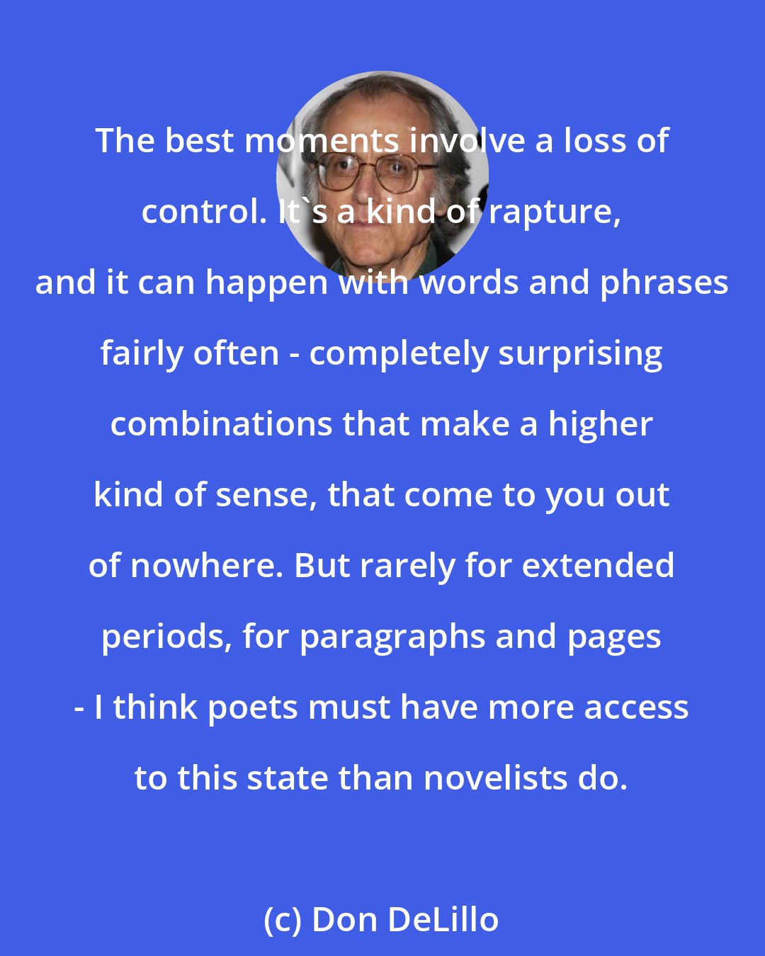 Don DeLillo: The best moments involve a loss of control. It's a kind of rapture, and it can happen with words and phrases fairly often - completely surprising combinations that make a higher kind of sense, that come to you out of nowhere. But rarely for extended periods, for paragraphs and pages - I think poets must have more access to this state than novelists do.