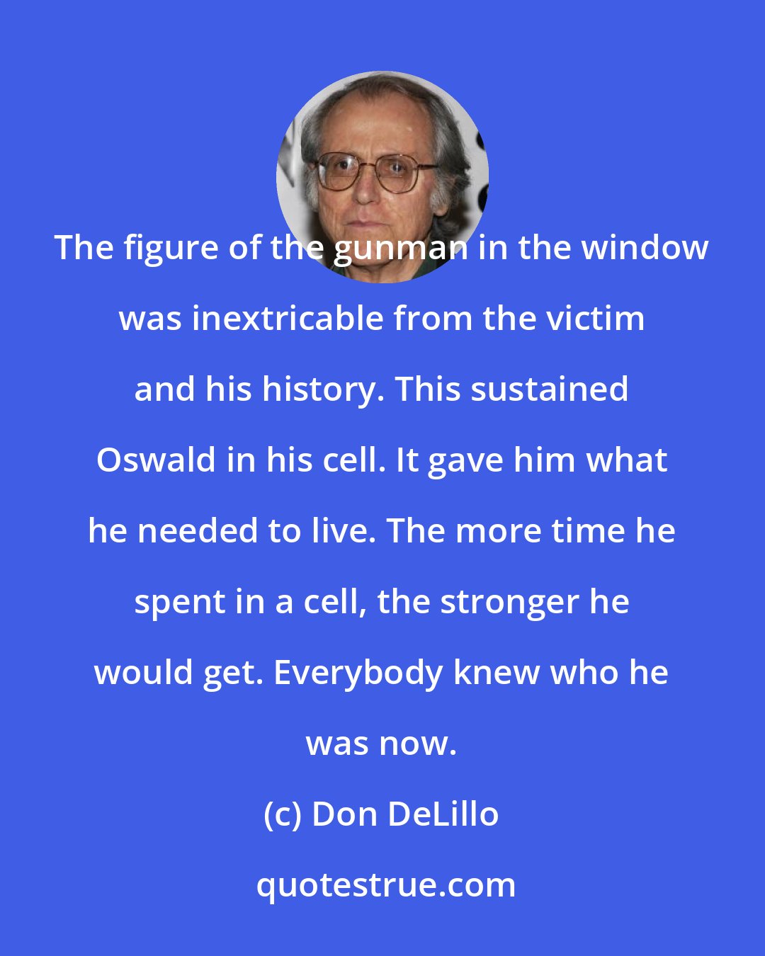 Don DeLillo: The figure of the gunman in the window was inextricable from the victim and his history. This sustained Oswald in his cell. It gave him what he needed to live. The more time he spent in a cell, the stronger he would get. Everybody knew who he was now.