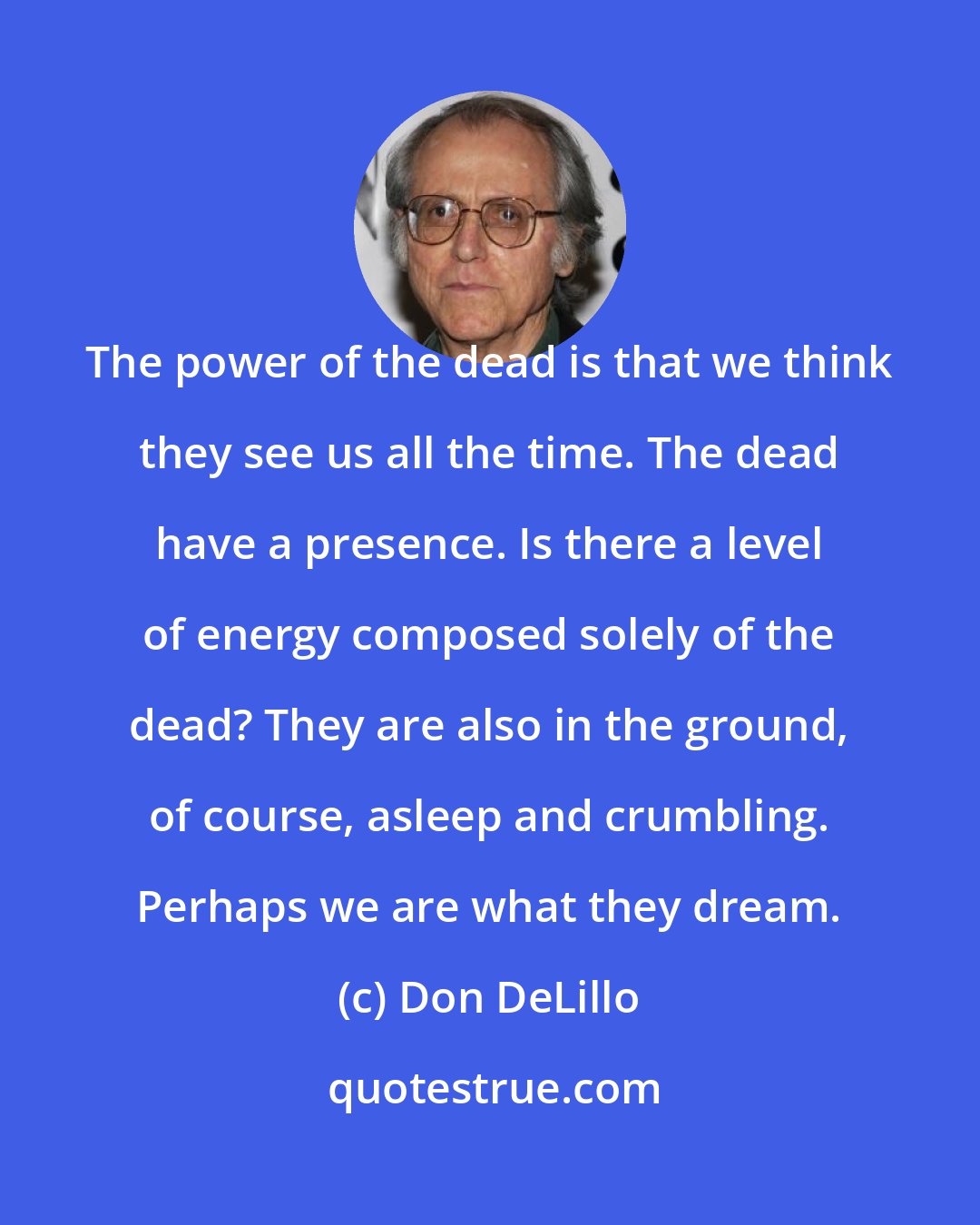 Don DeLillo: The power of the dead is that we think they see us all the time. The dead have a presence. Is there a level of energy composed solely of the dead? They are also in the ground, of course, asleep and crumbling. Perhaps we are what they dream.