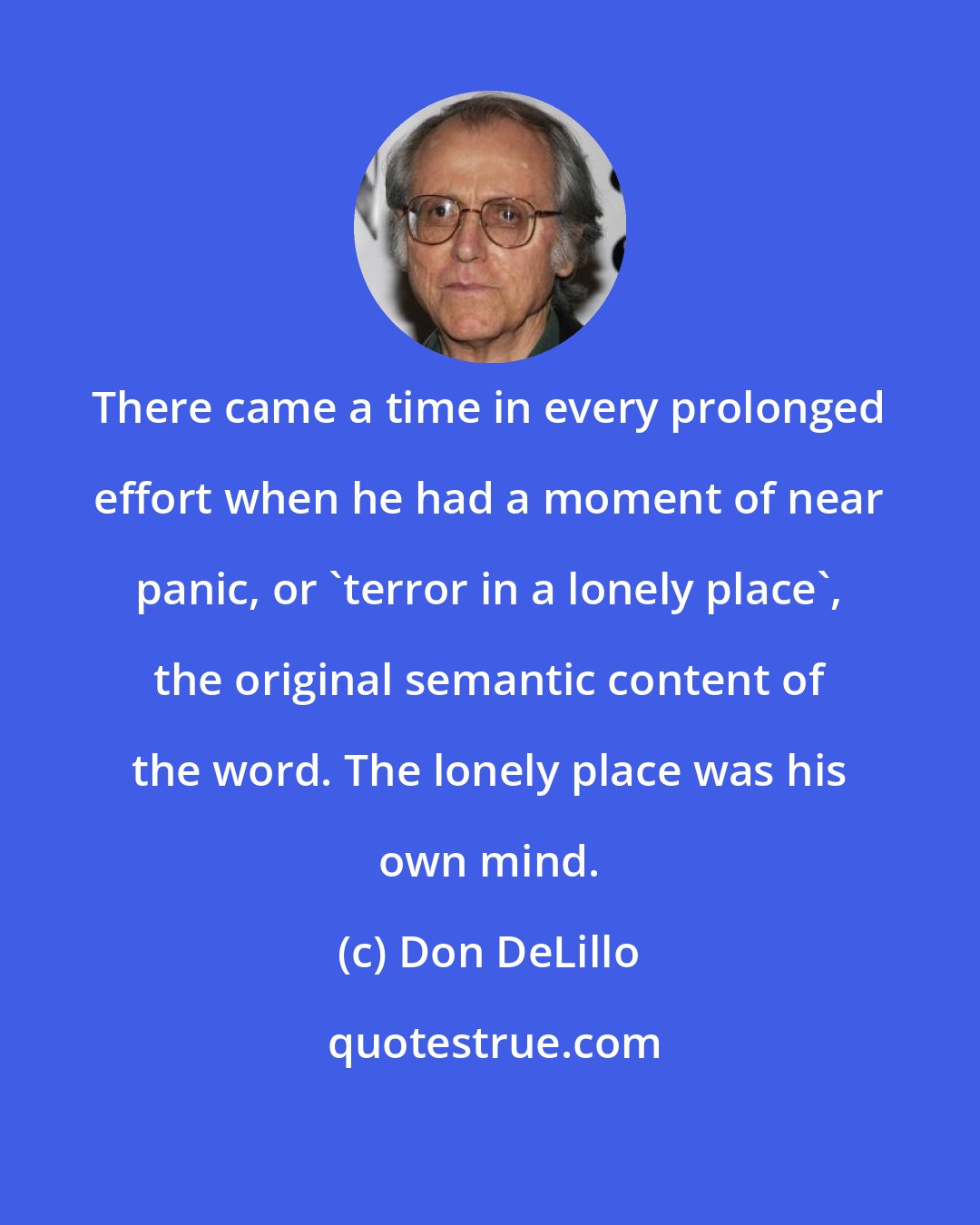 Don DeLillo: There came a time in every prolonged effort when he had a moment of near panic, or 'terror in a lonely place', the original semantic content of the word. The lonely place was his own mind.