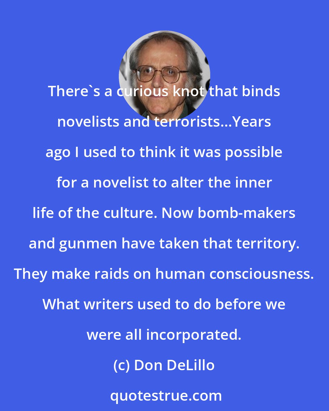 Don DeLillo: There's a curious knot that binds novelists and terrorists...Years ago I used to think it was possible for a novelist to alter the inner life of the culture. Now bomb-makers and gunmen have taken that territory. They make raids on human consciousness. What writers used to do before we were all incorporated.