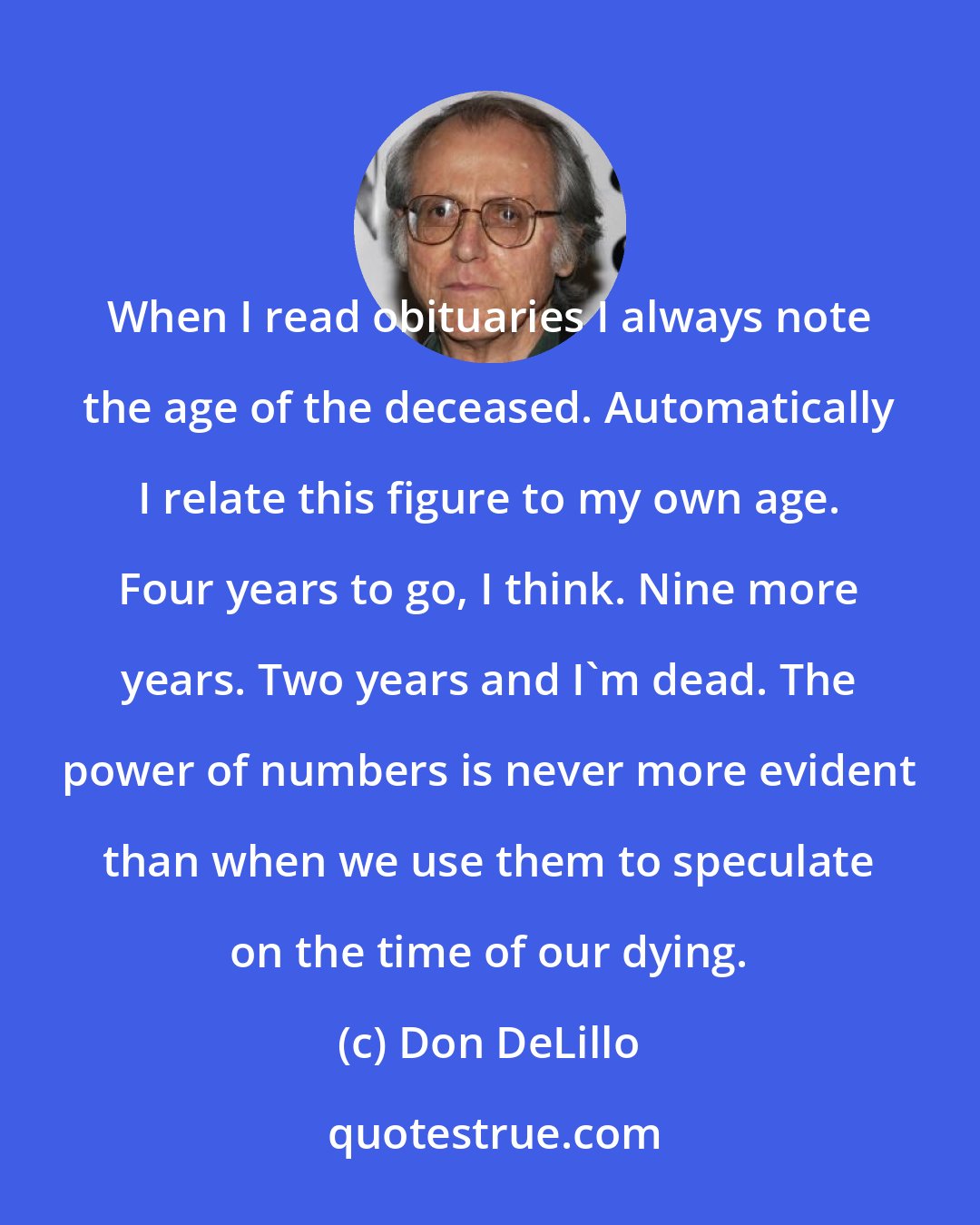 Don DeLillo: When I read obituaries I always note the age of the deceased. Automatically I relate this figure to my own age. Four years to go, I think. Nine more years. Two years and I'm dead. The power of numbers is never more evident than when we use them to speculate on the time of our dying.