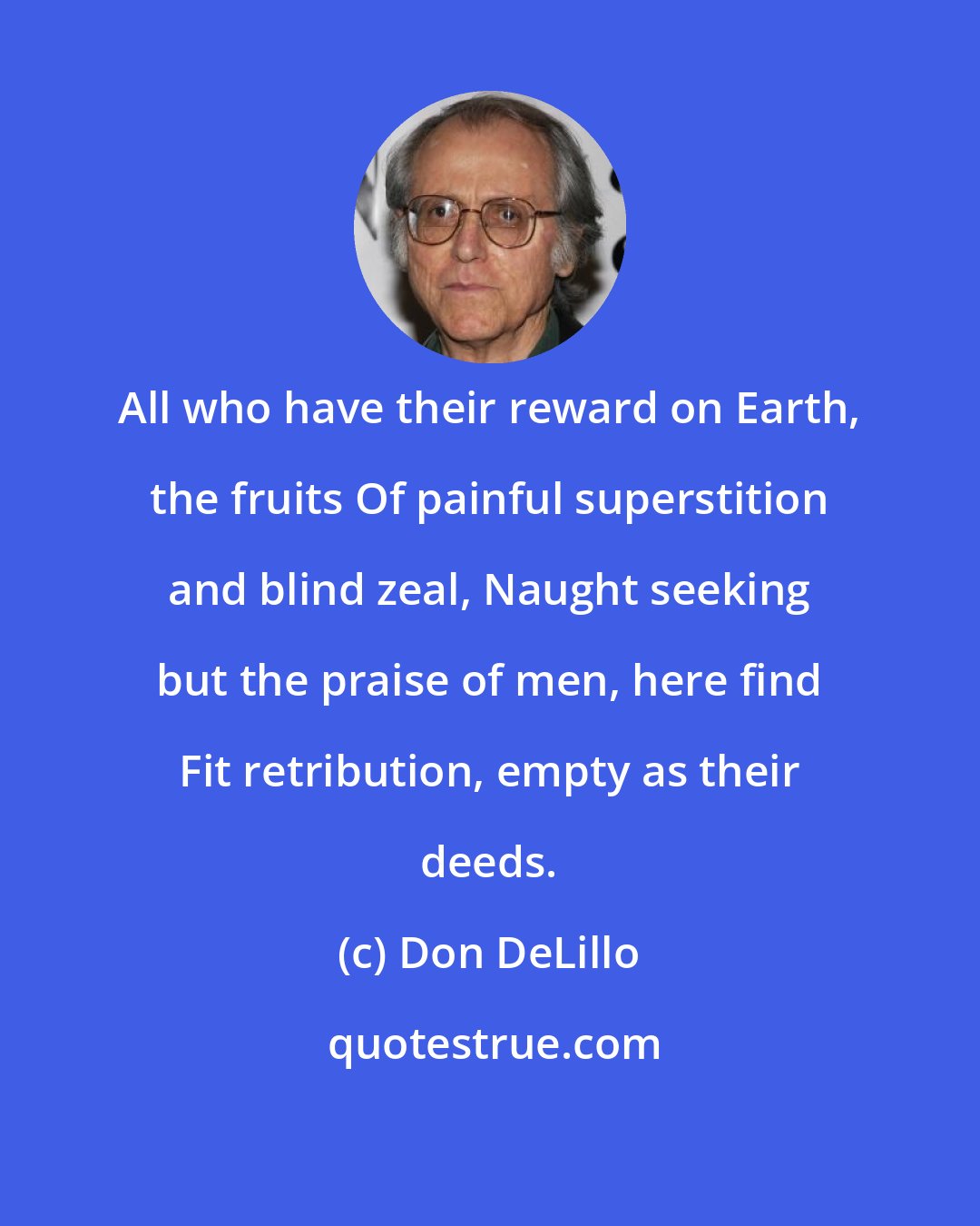 Don DeLillo: All who have their reward on Earth, the fruits Of painful superstition and blind zeal, Naught seeking but the praise of men, here find Fit retribution, empty as their deeds.