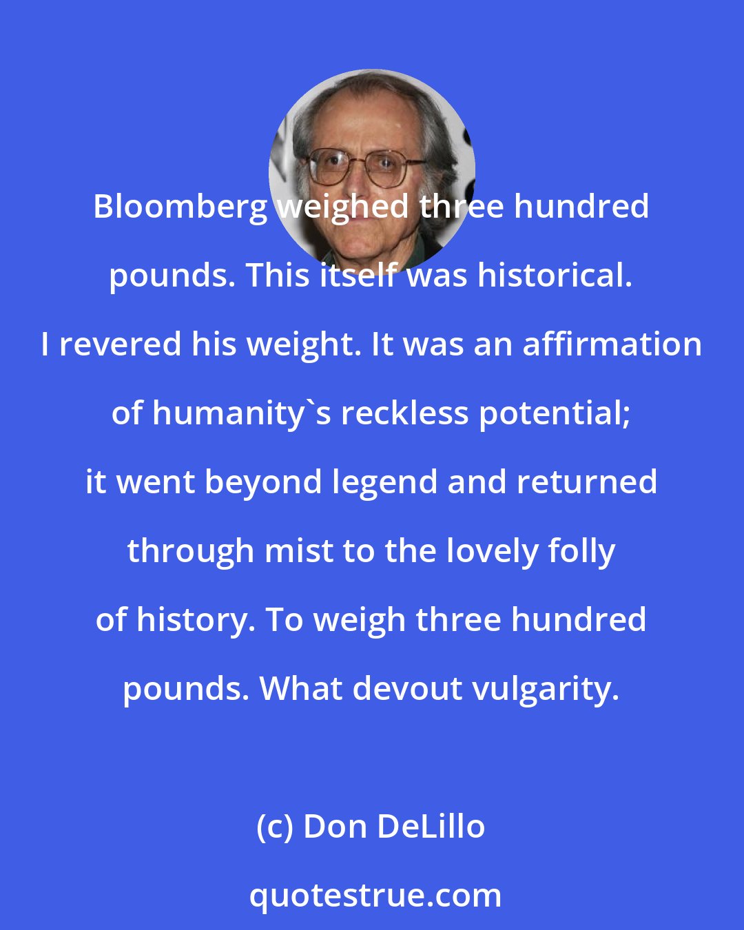 Don DeLillo: Bloomberg weighed three hundred pounds. This itself was historical. I revered his weight. It was an affirmation of humanity's reckless potential; it went beyond legend and returned through mist to the lovely folly of history. To weigh three hundred pounds. What devout vulgarity.