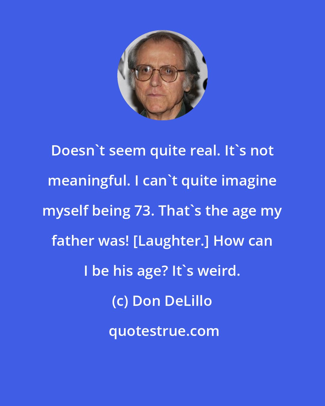 Don DeLillo: Doesn't seem quite real. It's not meaningful. I can't quite imagine myself being 73. That's the age my father was! [Laughter.] How can I be his age? It's weird.