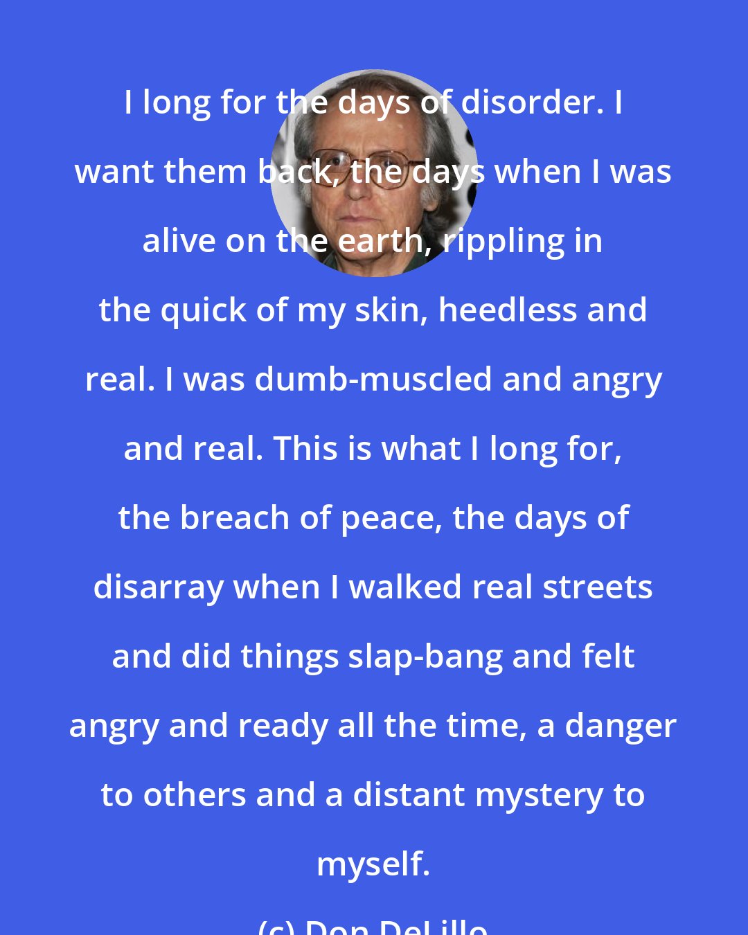 Don DeLillo: I long for the days of disorder. I want them back, the days when I was alive on the earth, rippling in the quick of my skin, heedless and real. I was dumb-muscled and angry and real. This is what I long for, the breach of peace, the days of disarray when I walked real streets and did things slap-bang and felt angry and ready all the time, a danger to others and a distant mystery to myself.