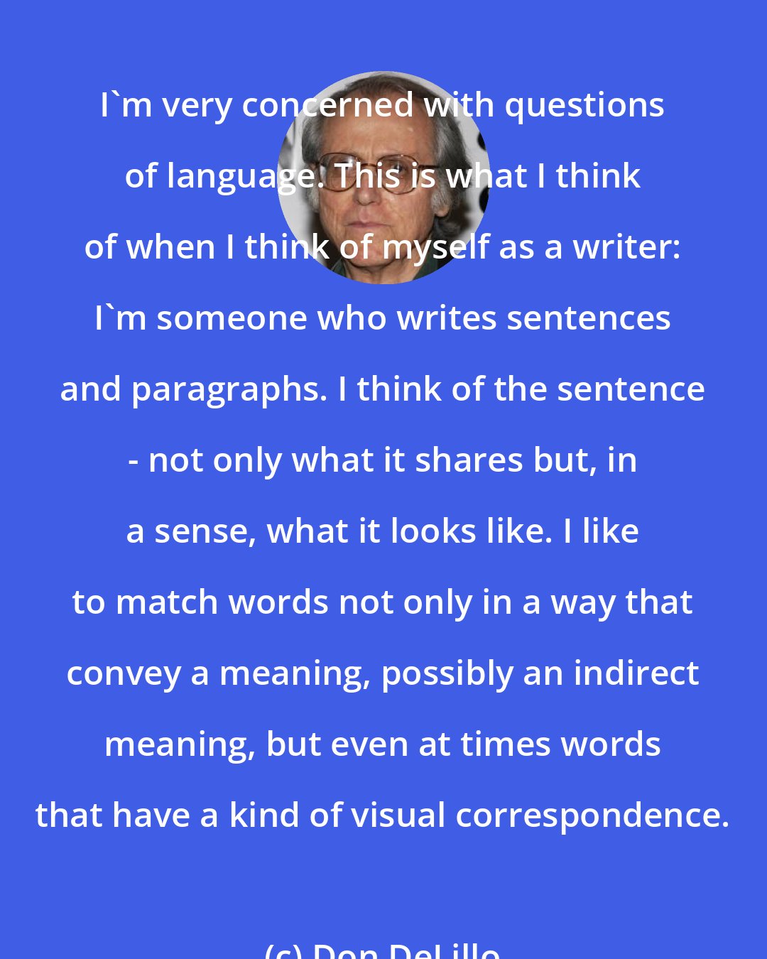 Don DeLillo: I'm very concerned with questions of language. This is what I think of when I think of myself as a writer: I'm someone who writes sentences and paragraphs. I think of the sentence - not only what it shares but, in a sense, what it looks like. I like to match words not only in a way that convey a meaning, possibly an indirect meaning, but even at times words that have a kind of visual correspondence.