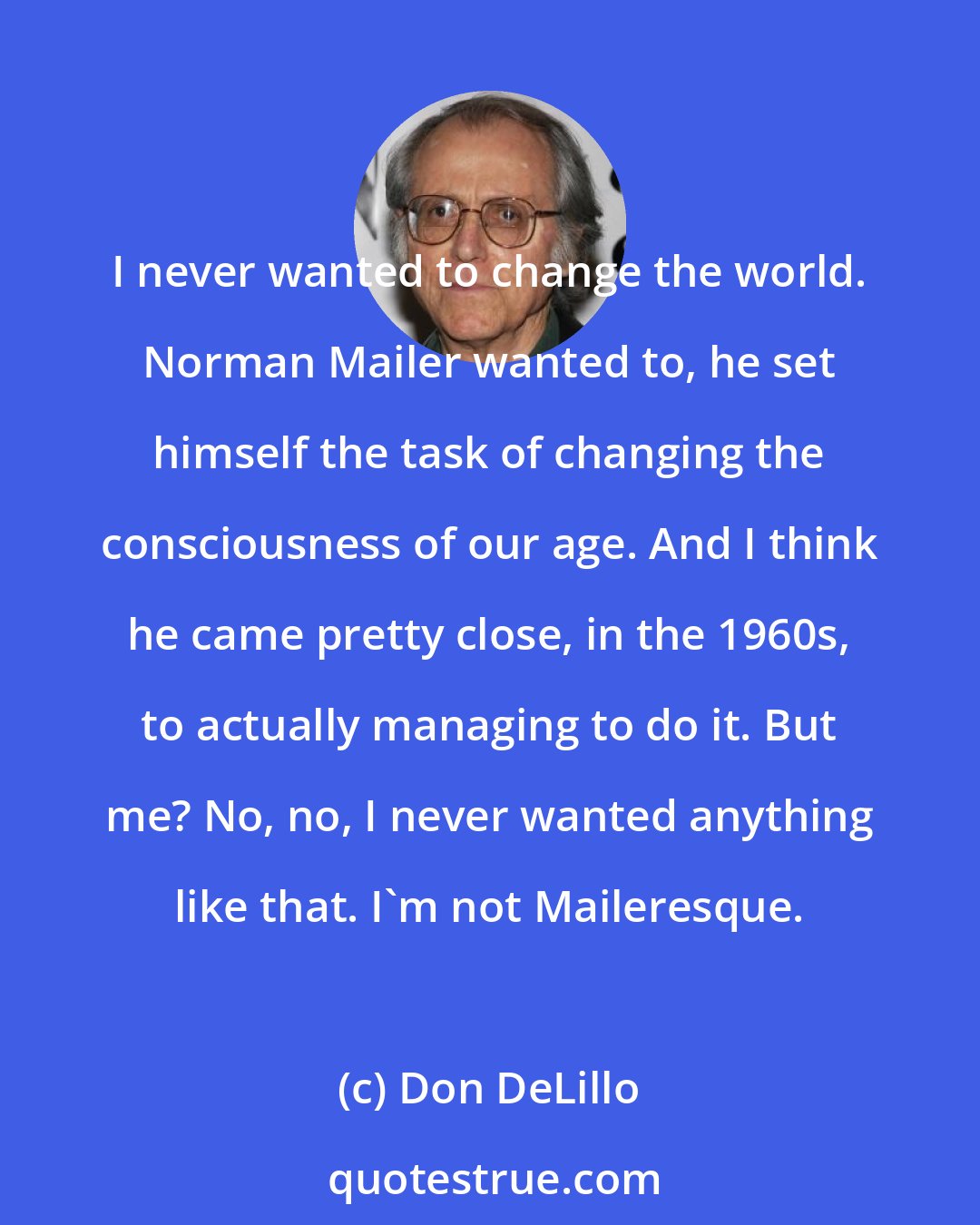 Don DeLillo: I never wanted to change the world. Norman Mailer wanted to, he set himself the task of changing the consciousness of our age. And I think he came pretty close, in the 1960s, to actually managing to do it. But me? No, no, I never wanted anything like that. I'm not Maileresque.