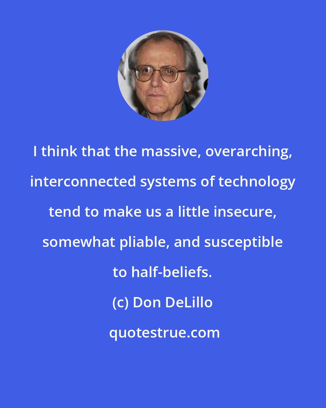 Don DeLillo: I think that the massive, overarching, interconnected systems of technology tend to make us a little insecure, somewhat pliable, and susceptible to half-beliefs.