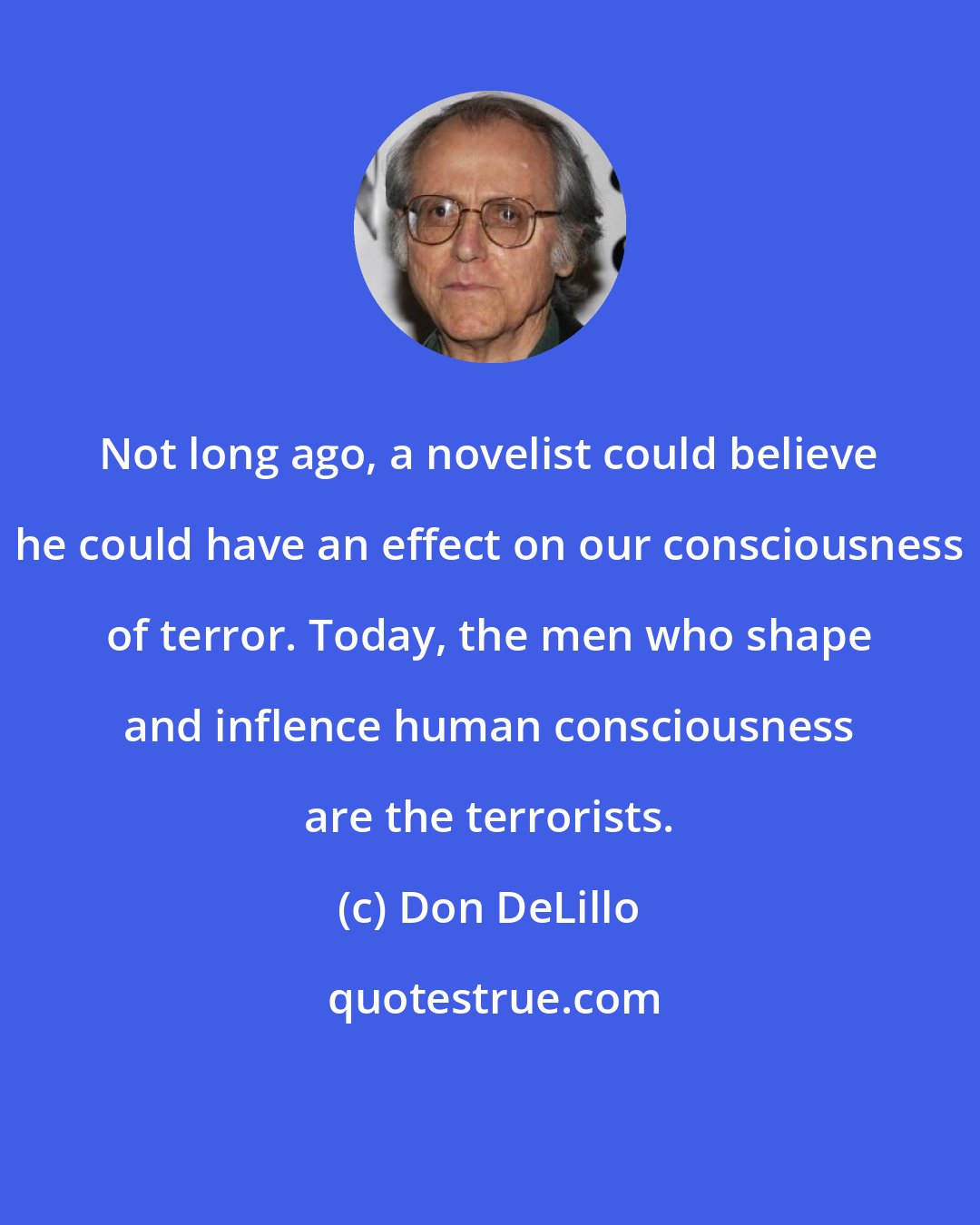 Don DeLillo: Not long ago, a novelist could believe he could have an effect on our consciousness of terror. Today, the men who shape and inflence human consciousness are the terrorists.