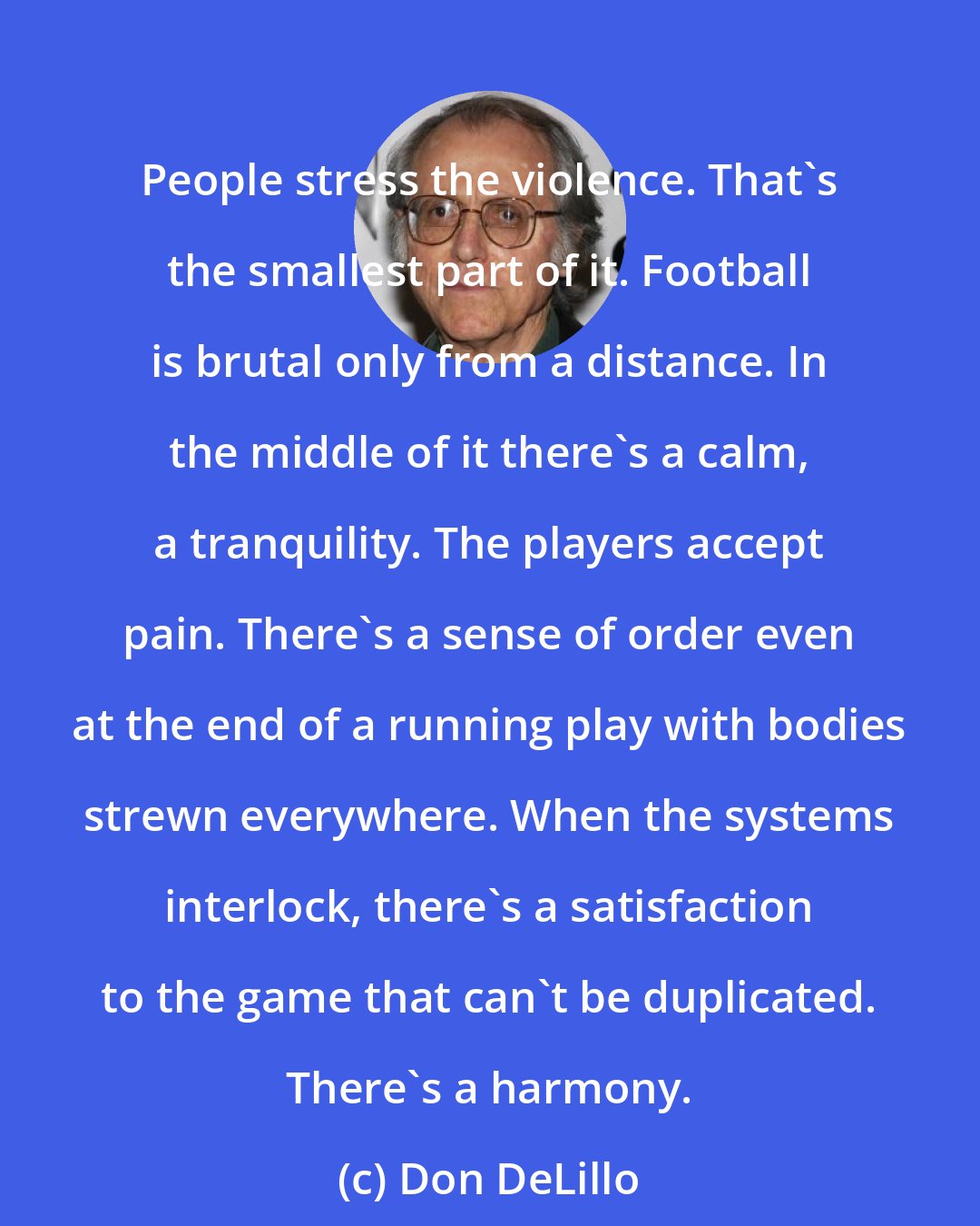 Don DeLillo: People stress the violence. That's the smallest part of it. Football is brutal only from a distance. In the middle of it there's a calm, a tranquility. The players accept pain. There's a sense of order even at the end of a running play with bodies strewn everywhere. When the systems interlock, there's a satisfaction to the game that can't be duplicated. There's a harmony.