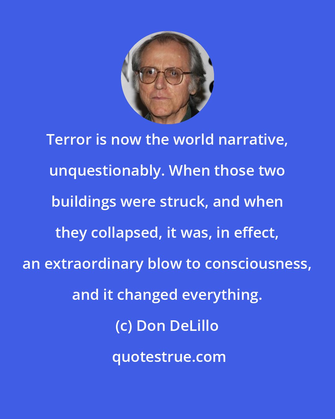 Don DeLillo: Terror is now the world narrative, unquestionably. When those two buildings were struck, and when they collapsed, it was, in effect, an extraordinary blow to consciousness, and it changed everything.