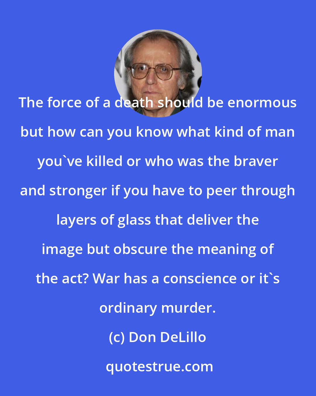 Don DeLillo: The force of a death should be enormous but how can you know what kind of man you've killed or who was the braver and stronger if you have to peer through layers of glass that deliver the image but obscure the meaning of the act? War has a conscience or it's ordinary murder.