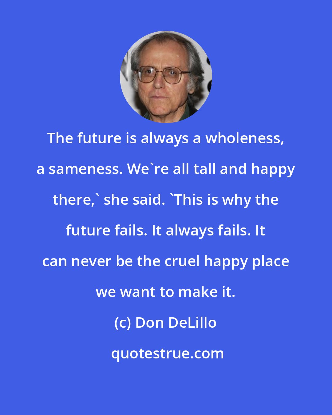 Don DeLillo: The future is always a wholeness, a sameness. We're all tall and happy there,' she said. 'This is why the future fails. It always fails. It can never be the cruel happy place we want to make it.