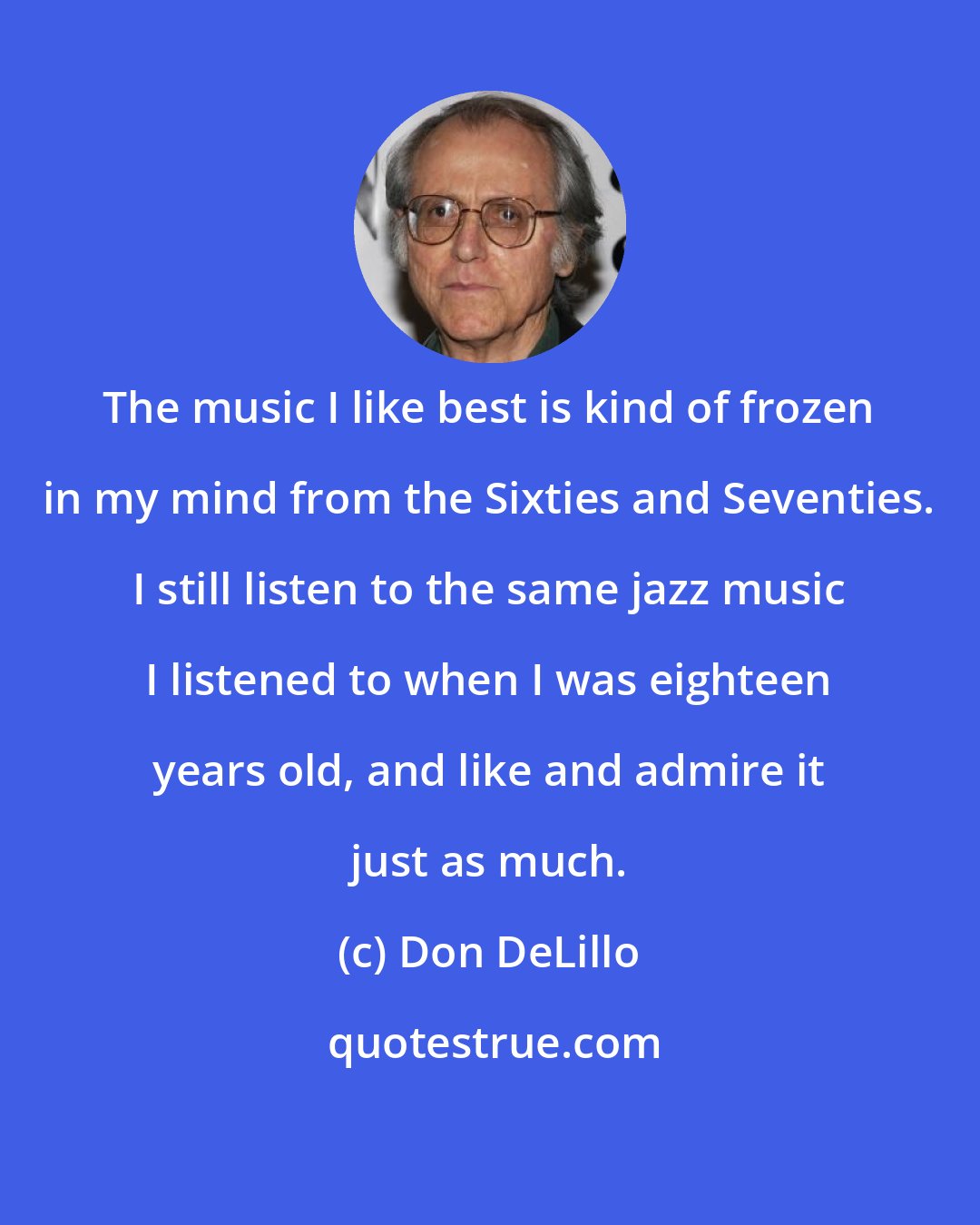 Don DeLillo: The music I like best is kind of frozen in my mind from the Sixties and Seventies. I still listen to the same jazz music I listened to when I was eighteen years old, and like and admire it just as much.