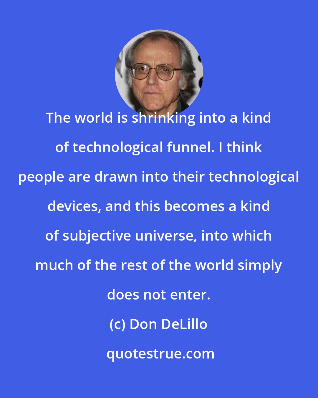 Don DeLillo: The world is shrinking into a kind of technological funnel. I think people are drawn into their technological devices, and this becomes a kind of subjective universe, into which much of the rest of the world simply does not enter.