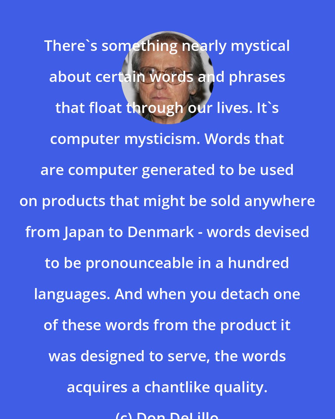 Don DeLillo: There's something nearly mystical about certain words and phrases that float through our lives. It's computer mysticism. Words that are computer generated to be used on products that might be sold anywhere from Japan to Denmark - words devised to be pronounceable in a hundred languages. And when you detach one of these words from the product it was designed to serve, the words acquires a chantlike quality.