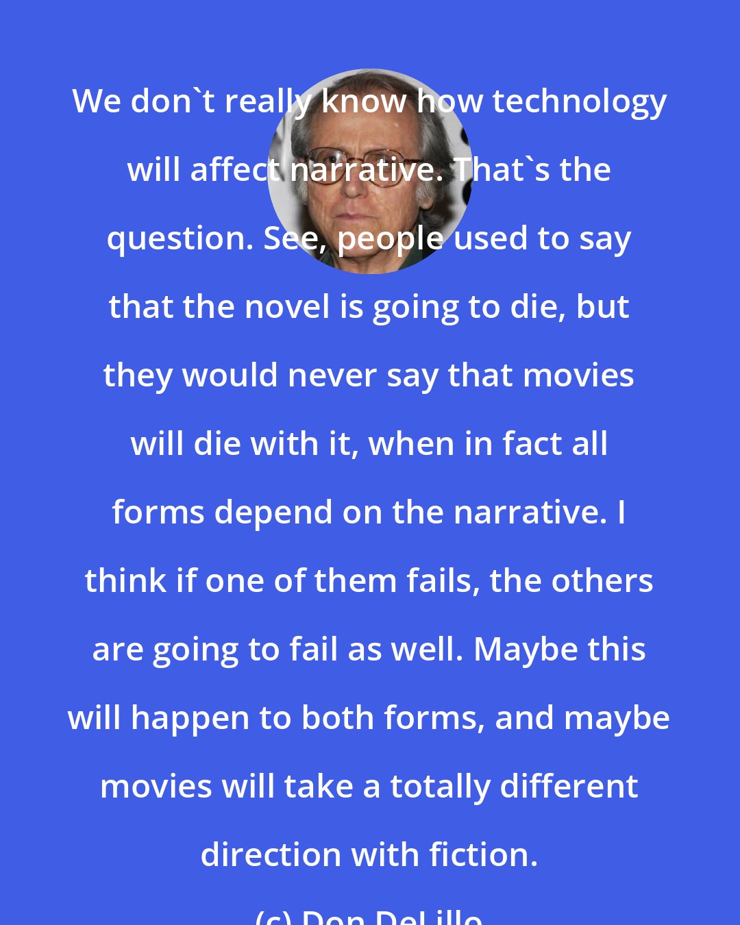 Don DeLillo: We don't really know how technology will affect narrative. That's the question. See, people used to say that the novel is going to die, but they would never say that movies will die with it, when in fact all forms depend on the narrative. I think if one of them fails, the others are going to fail as well. Maybe this will happen to both forms, and maybe movies will take a totally different direction with fiction.