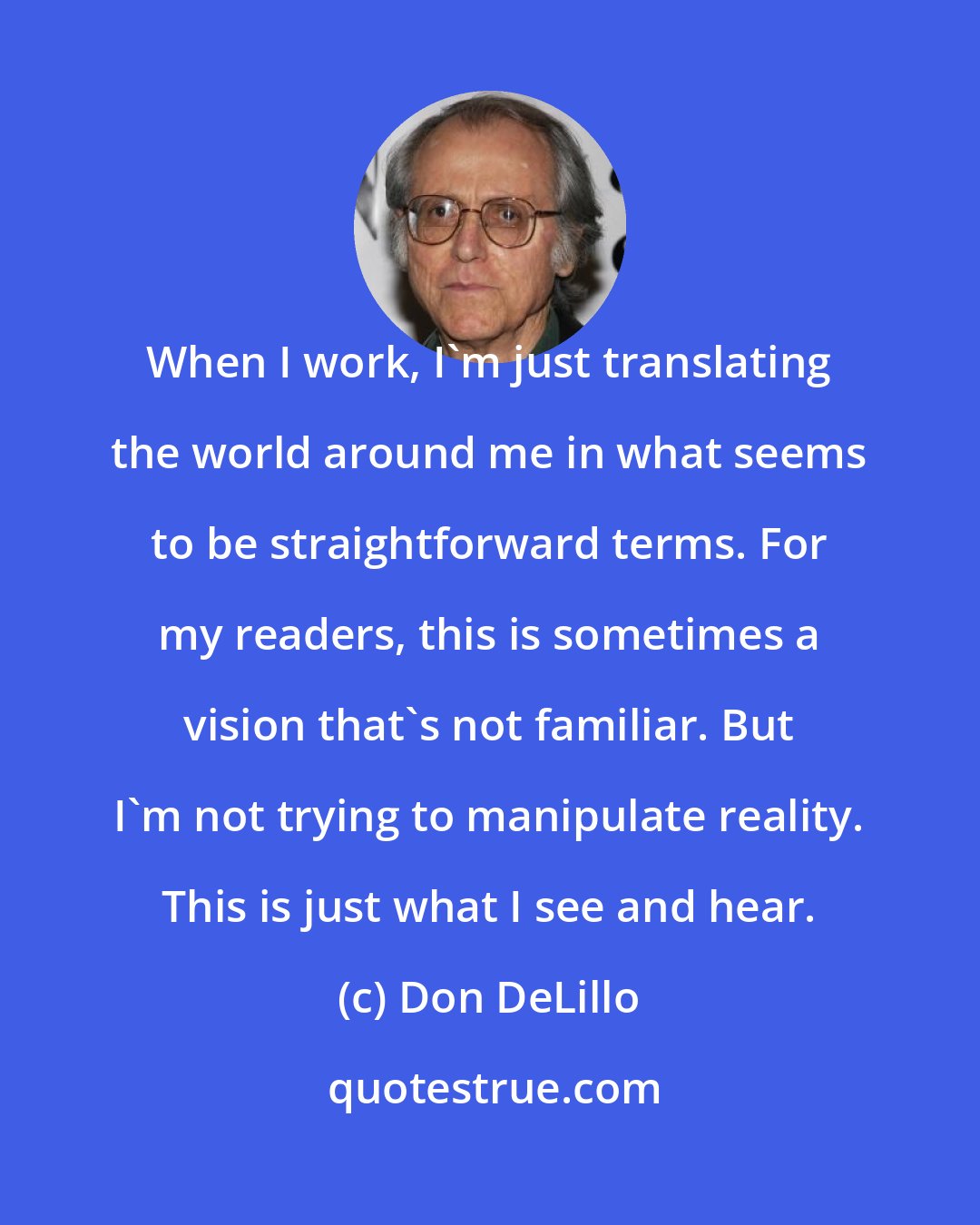 Don DeLillo: When I work, I'm just translating the world around me in what seems to be straightforward terms. For my readers, this is sometimes a vision that's not familiar. But I'm not trying to manipulate reality. This is just what I see and hear.