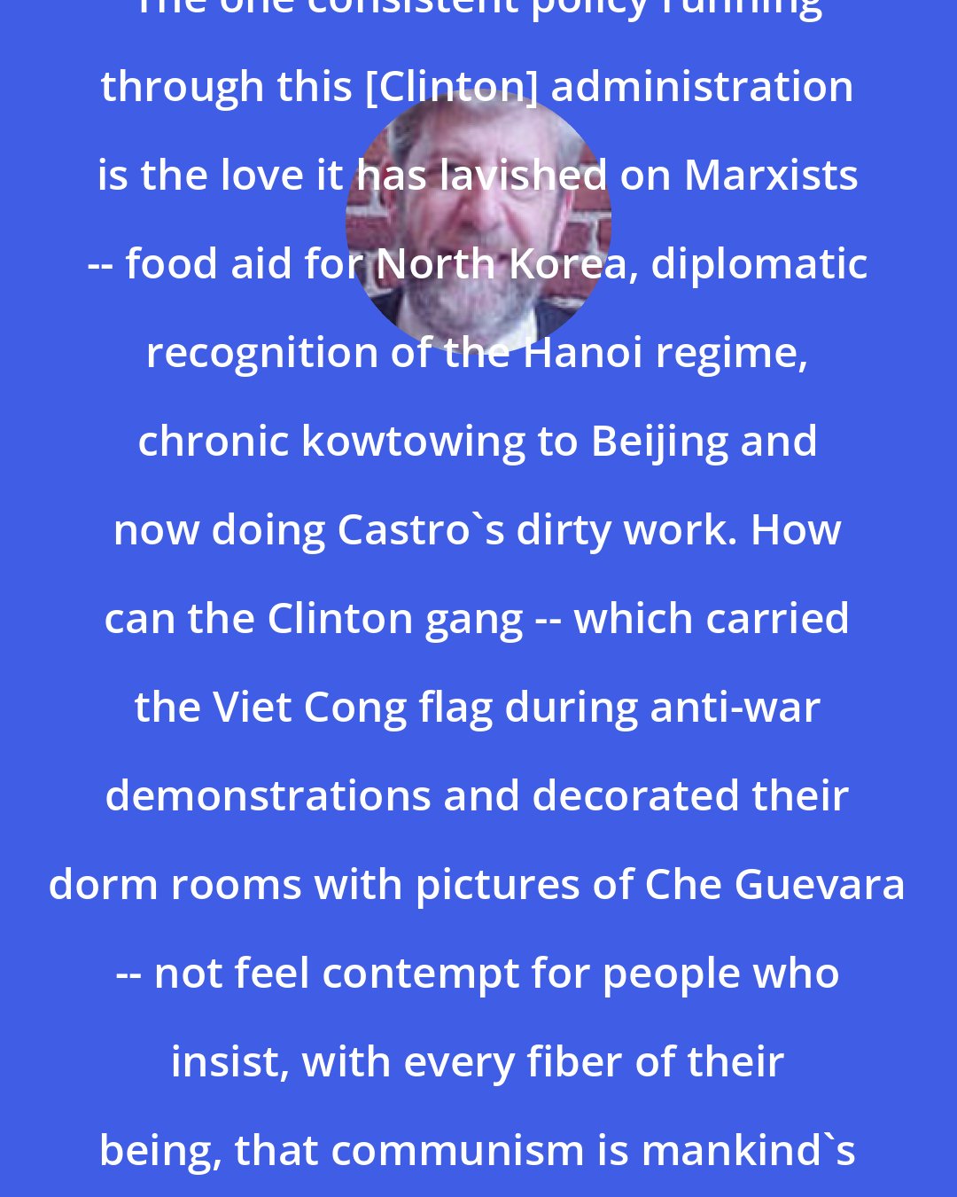 Don Feder: The one consistent policy running through this [Clinton] administration is the love it has lavished on Marxists -- food aid for North Korea, diplomatic recognition of the Hanoi regime, chronic kowtowing to Beijing and now doing Castro's dirty work. How can the Clinton gang -- which carried the Viet Cong flag during anti-war demonstrations and decorated their dorm rooms with pictures of Che Guevara -- not feel contempt for people who insist, with every fiber of their being, that communism is mankind's mortal enemy?