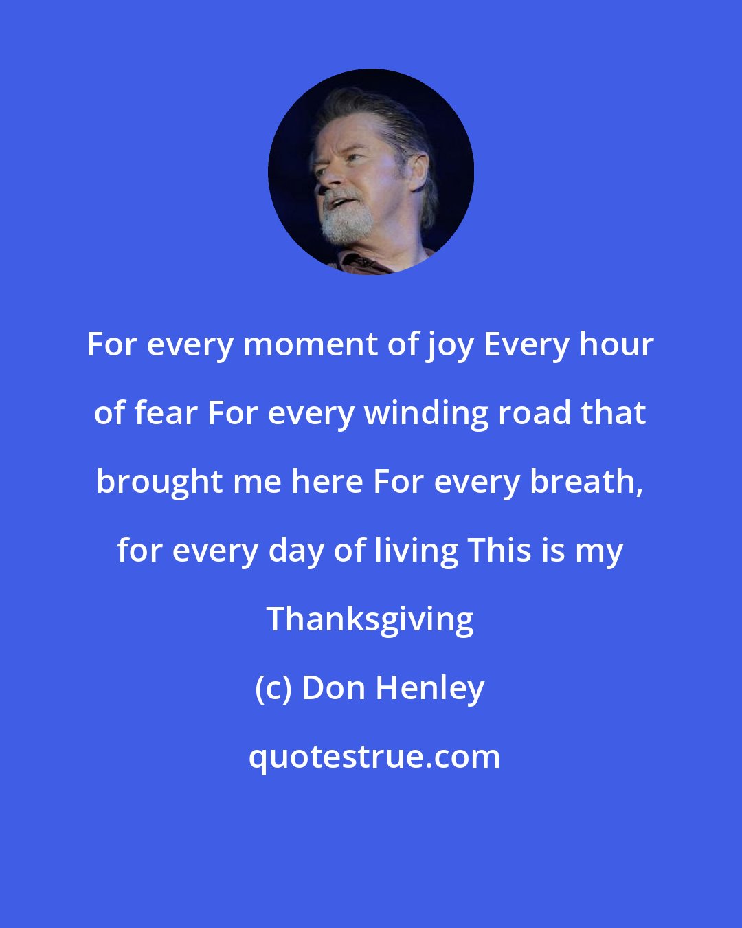 Don Henley: For every moment of joy Every hour of fear For every winding road that brought me here For every breath, for every day of living This is my Thanksgiving